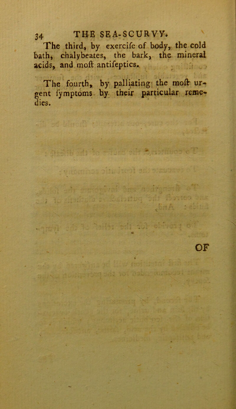 The third, by exercife of body, the.cold bath, chalybeates, the bark, the mineral acids, and moft antifeptics.. , , j , The fourth, by palliating' the moft ur- gent fymptoms- byv their particular reme- dies. 4 OF