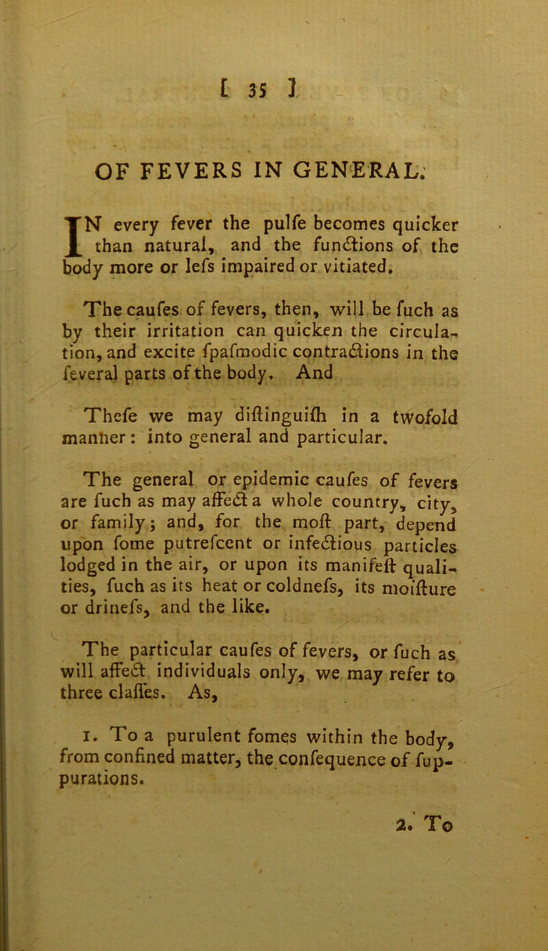 OF FEVERS IN GENERAL; IN every fever the pulfe becomes quicker than natural, and the fundiions of the body more or lefs impaired or vitiated, Thecaufes of fevers, then, will be fuch as by their irritation can quicken the circula- tion, and excite fpafmodic contradions in the feveral parts of the body. And Thefe we may diftinguifli in a twofold manlier: into general and particular. The general or epidemic caufes of fevers are fuch as may alFeda whole country, city, or family; and, for the moft part, depend upon fome putrefeent or infedious particles lodged in the air, or upon its manifeft quali- ties, fuch as its heat or coldnefs, its nioifture or drinefs, and the like. The particular caufes of fevers, or fuch as will affed individuals only, we may refer to three clalfes. As, I. To a purulent fomqs within the body, from confined matter, the confequence of fup- purations. 2. To
