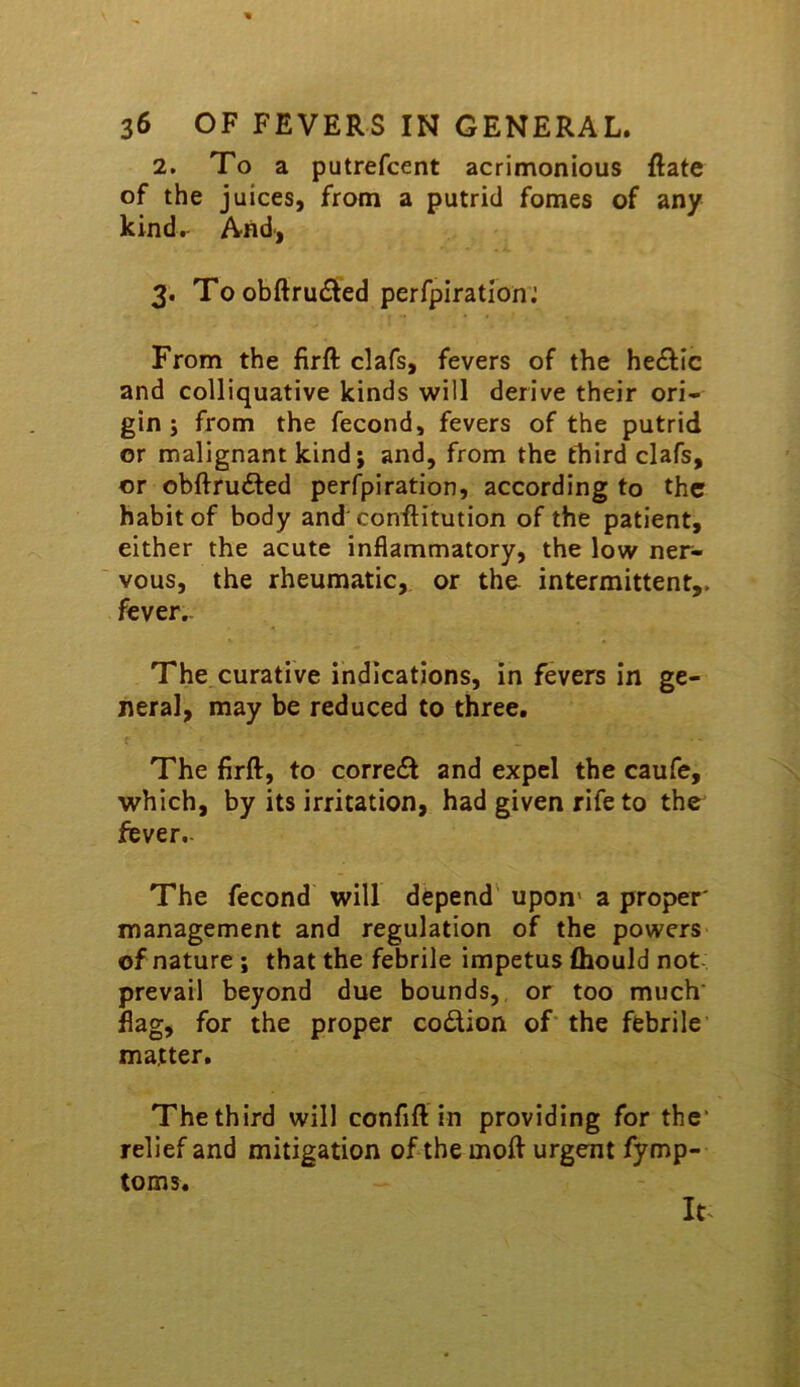 2. To a putrefcent acrimonious Rate of the juices, from a putrid femes of any kindr And', 3. Toobftru£ied perfpirationj From the firft clafs, fevers of the he£lic and colliquative kinds will derive their ori- gin ; from the fecond, fevers of the putrid or malignant kind; and, from the third clafs, or obftruiSed perfpiration, according to the habit of body and conRitution of the patient, either the acute inflammatory, the low ner- vous, the rheumatic, or tho intermittent,, fever.. The curative indications, in fevers in ge- neral, may be reduced to three. The firft, to corredl and expel the caufe, which, by its irritation, had given rife to the fever.- The fecond will depend' upon* a proper' management and regulation of the powers of nature ; that the febrile impetus fliould not prevail beyond due bounds, or too much' flag, for the proper codion of the febrile matter. The third will confift in providing for the' relief and mitigation of the moft urgent fymp- toms.