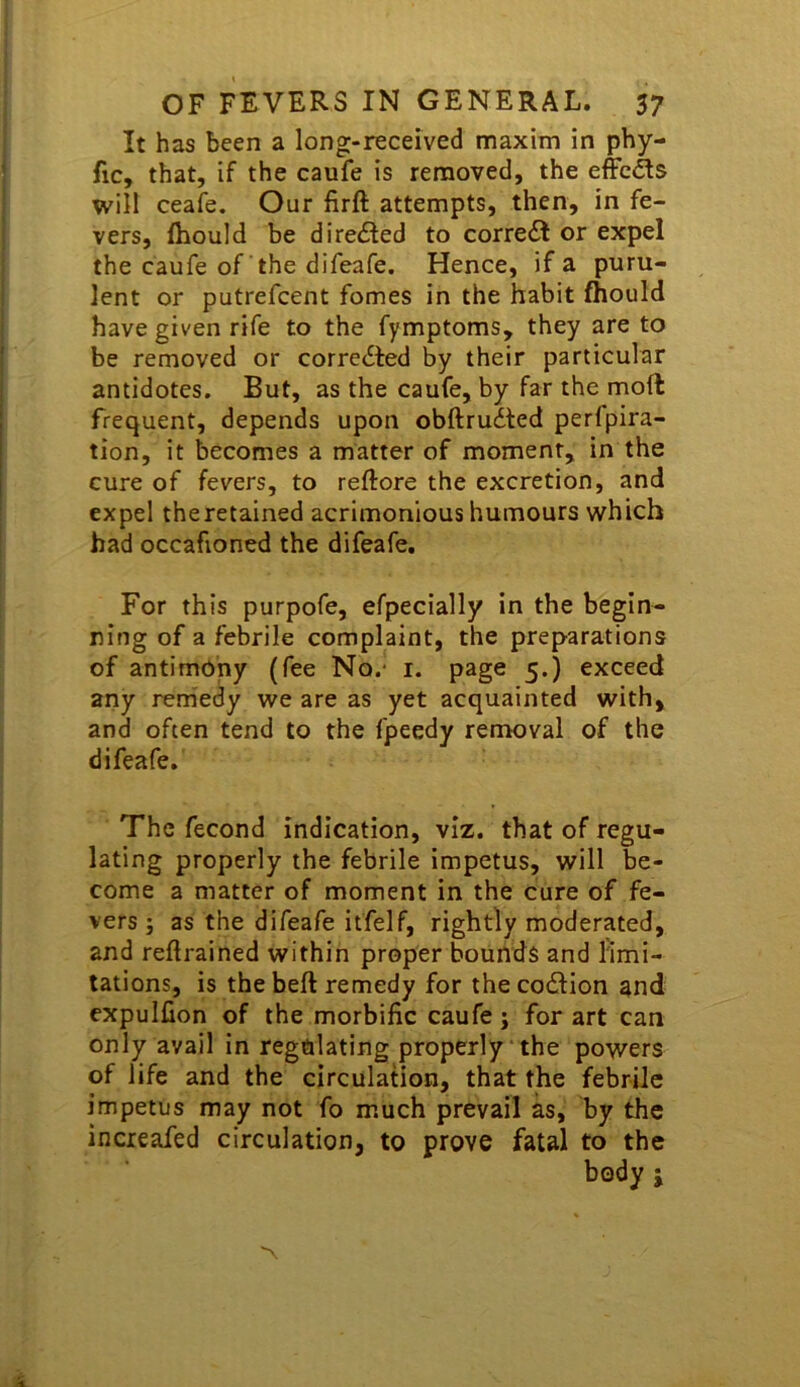 It has been a long-received maxim in phy- fic, that, if the caufe is removed, the effcdls will ceafe. Our firft attempts, then, in fe- vers, Ihould be directed to correct or expel the caufe of the difeafe. Hence, if a puru- lent or putrefcent fomes in the habit fhould have given rife to the fymptoms, they are to be removed or corrected by their particular antidotes. But, as the caufe, by far the moft frequent, depends upon obftru6ted perfpira- tion, it becomes a matter of moment, in the cure of fevers, to reftore the excretion, and expel theretained acrimonious humours which bad occafioned the difeafe. For this purpofe, efpecially in the begin- ning of a febrile complaint, the preparations of antimony (fee No.- i. page 5.) exceed any remedy we are as yet acquainted with, and often tend to the fpeedy removal of the difeafe. The fecond indication, viz. that of regu- lating properly the febrile impetus, will be- come a matter of moment in the cure of fe- vers } as the difeafe itfelf, rightly moderated, and reftrained within proper bounds and limi- tations, is the beft remedy for the co£lion and expullion of the morbific caufe j for art can only avail in regulating properly the powers of life and the circulation, that the febrile impetus may not fo much prevail as, by the increafed circulation, to prove fatal to the body j