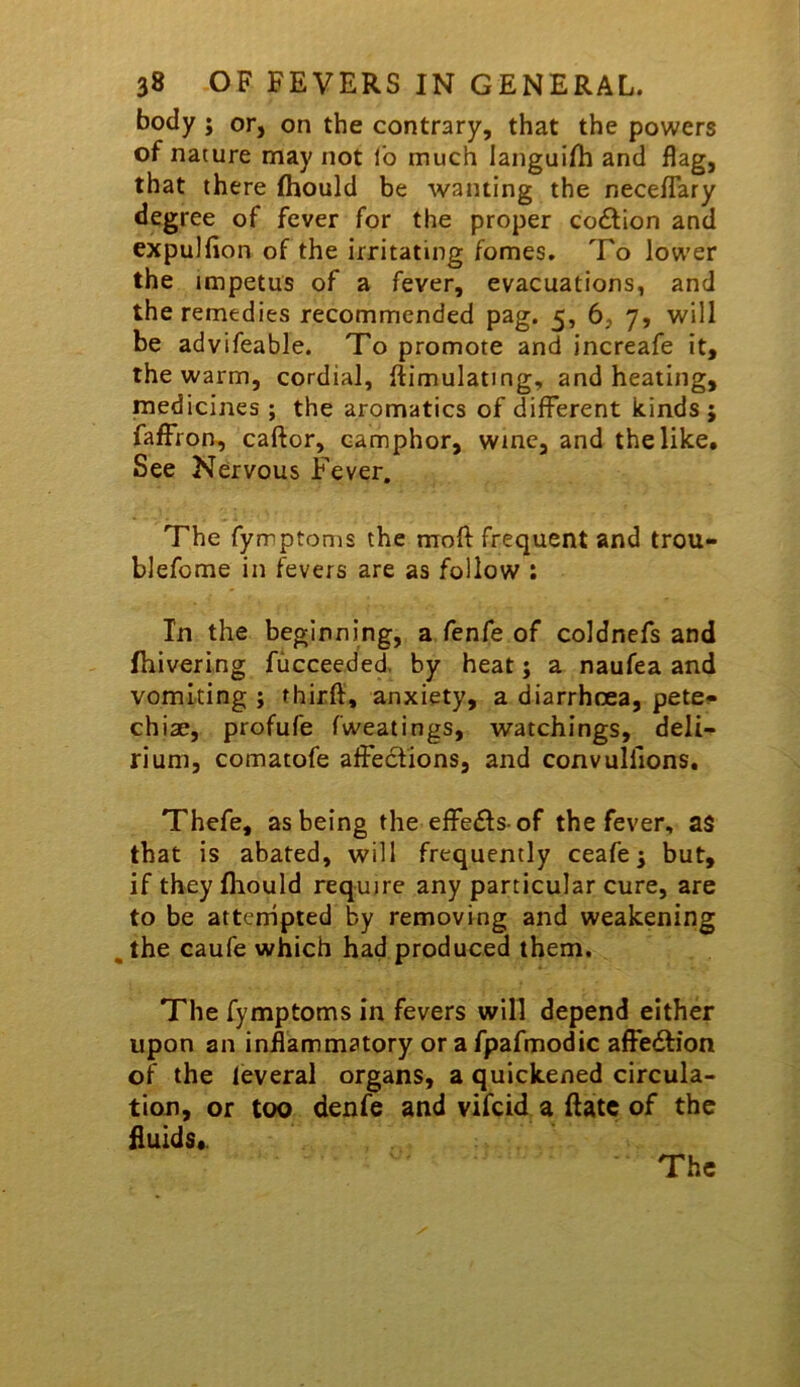 body ; or, on the contrary, that the powers of nature may not lb much languifli and flag, that there fhould be wanting the neceflary degree of fever for the proper co£Uon and expulfion of the irritating fomes. To lower the impetus of a fever, evacuations, and the remedies recommended pag. 5, 6, 7, will be advifeable. To promote and increafe it, the warm, cordial, ftimulating, and heating, medicines ; the aromatics of different kinds ; faffron, caftor, camphor, wine, and the like. See Nervous Fever. The fymptoms the mofl frequent and trou- blefome in fevers are as follow : In the beginning, a fenfe of coldnefs and fhivering fucceeded. by heat j a naufea and vomiting j thirft, anxiety, a diarrhoea, pete^ chiae, profufe fweatings, watchings, deli- rium, comatofe affections, and convulllons. Thefe, as being the effects-of the fever, as that is abated, will frequently ceafe^ but, if they fhould require any particular cure, are to be attcrripted by removing and weakening , the caufe which had produced them. The fymptoms in fevers will depend either upon an inflammatory or a fpafmodic affebfion of the leveral organs, a quickened circula- tion, or too denfe and vifcid a Rate of the fluids*.