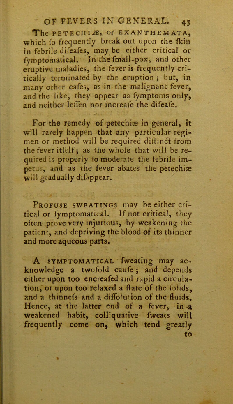 The PETECHIA, or exanthemata, which fo frequently break out upon the fkin in febrile difeafes, may be either critical or fymptomatical. In the fmall-pox, and other eruptive maladies, the fever is frequently cri- tically terminated by the eruption ; but, in many other cafes, as in the malignant fever, and the like, they appear as fymptoms only, and neither leffen nor increafe the difeafe. For the remedy of petechiae in general, it will rarely happen that any particular regi- men or method will be required dirtinct irom the fever itfelf i as the whole that will be re- quired is properly to moderate the febrile im- petus, and as the fever abates the petechiae will gradually difappear. Profuse sweatings may be either cri- tical or fymptomatical. If not critical, they often prove very injurious, by weakening the patient, and depriving the blood of its thinner and more aqueous parts. I A SYMPTOMATICAL fweating may ac- knowledge a twofold caufe; and depends either upon too encreafed and rapid a circula- tion, or upon too relaxed a ftate of the folids, and a thinnefs and a diflblution of the fluids. Hence, at the latter end of a fever, in -a weakened habit, colliquative fweavs will frequently come on, which tend greatly to