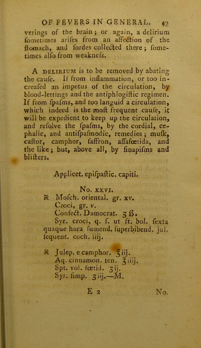 verings of the brain ; or again, a delirium fometimes arifes from an affection of the ftomach, and fordes collected there j fome- times alfo from weaknefs. A DELIRIUM is to be removed by abating the caufe. If from inflammation, or too in- creafed an impetus of the circulation, by blood-lettings and the antiphlogiftic regimen. If from fpafms, and too languid a circulation, which indeed is the moft frequent caufe, it will be expedient to keep up the circulation, and refolve the fpafms, by the cordial, ce-r phalic, and antifpafmodic, remedies ; mufk, caftor, camphor, fafFron, alTafoetida, and the like; but, above all, by finapifms and blifters. Applicet. epifpaftic. capiti. No. XXVI. R Mofch. oriental, gr. xv. Croci, gr. v. Confedl. Damocrat. 5 fj. Syr. croci, q. f. ut ft. bol. fexta quaque hora fumend. fuperbjbend. jul. lequent. coch. iiij. R Julep, e camphor, ^iij. Aq. cinnamon, ten. ^liij. Spt. vol. foetid. 5ij. Syr. fimp. 5iij.—M.