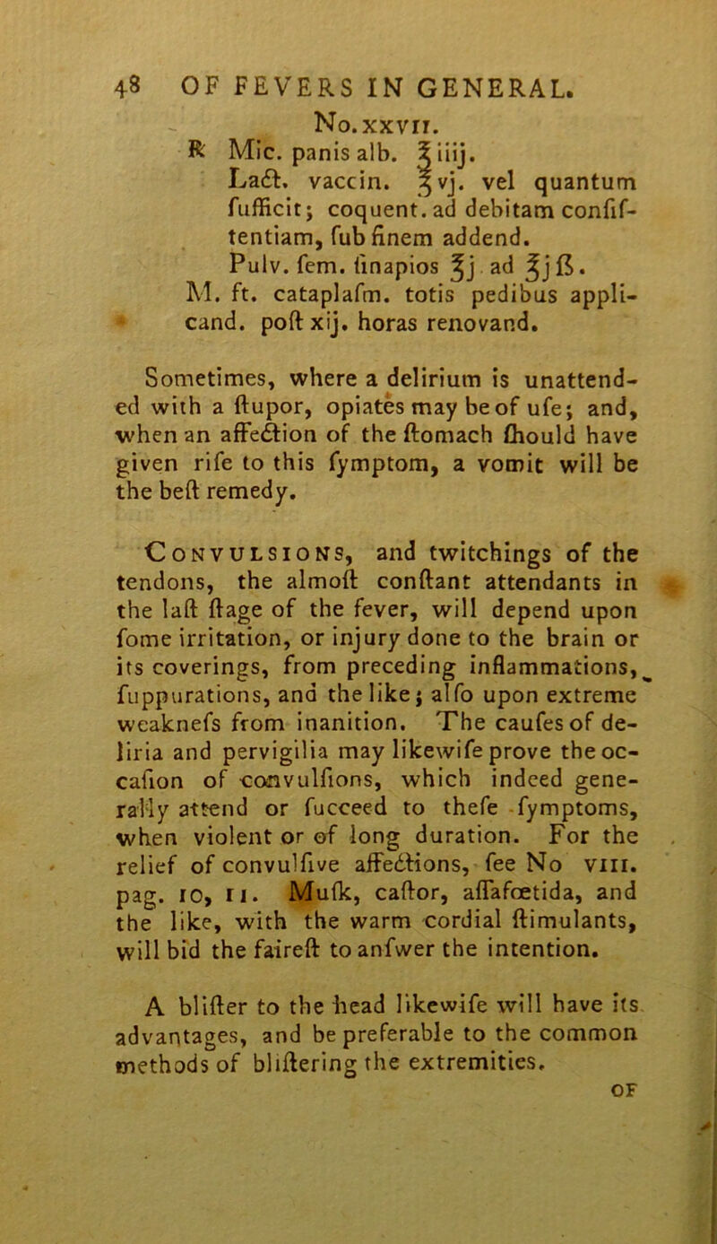 No.xxvii. R Mic. panis alb. ^ La£t, vaccin. ^vj. vel quantum fufficit; coquent.ad debitam confif- tentiam, Tub finem addend. Pulv. fern, tinapios ad . M. ft. cataplafm. totis pedibus appli- cand. port xij. boras renovand. Sometimes, where a delirium is unattend- ed with a ftupor, opiates may be of ufe; and, when an affeftion of the ftomach lliould have given rife to this fymptom, a vomit will be the beft remedy. Convulsions, and twitchings of the tendons, the almoft conftant attendants in the laft Rage of the fever, will depend upon fome irritation, or injury done to the brain or its coverings, from preceding inflammations,^ fuppurations, and the like j alfo upon extreme weaknefs from inanition. The caufesof de- liria and pervigilia may likewife prove theoc- cafion of •coinvulfions, which indeed gene- rally attend or fucceed to thefe fymptoms, when violent or of long duration. For the relief of convulfive affe6Hons, fee No viii. pag. 10, ri. Mu(k, caftor, aflafcetida, and the like, with the warm cordial ftimulants, will bid the faireft toanfwer the intention. A blifter to the head likewife will have its advantages, and be preferable to the common methods of blifteringthe extremities. OF