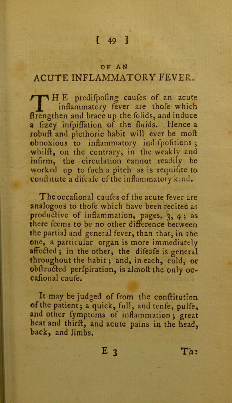 OF AN ACUTE INFLAMMATORY FEVER. TH E predifpofing caufes of an acute inflammatory fever are thofe which flrengthen and brace up the folids, and induce a fizey infpiflTation of the fluids. Hence a robuft and plethoric habit will ever be moft obnoxious to inflammatory indifpofitions ; whilft, on the contrary, in the weakly and infirm, the circulation cannot readily be worked up to fuch a pitch as is requifite to conftitute a difeafe of the inflammatory kind. The occafional caufes of the acute fever are analogous to thofe which have been recited as productive of inflammation, pages, 3, 4 ; as there feems to be no other difference between the partial and general fever, than that, in the one, a particular organ is more immediately afFeCled ; in the other, the difeafe is general throughout the habit; and, in each, cold, or obftruCled perfpiration, is almoft the only oc- calional caufe, j It may be judged of from the conftitution of the patient; a quick, full, and tenfe, pulfe, and other fymptoms of inflammation ; great heat and thirft, and acute pains in the head, back, and limbs.