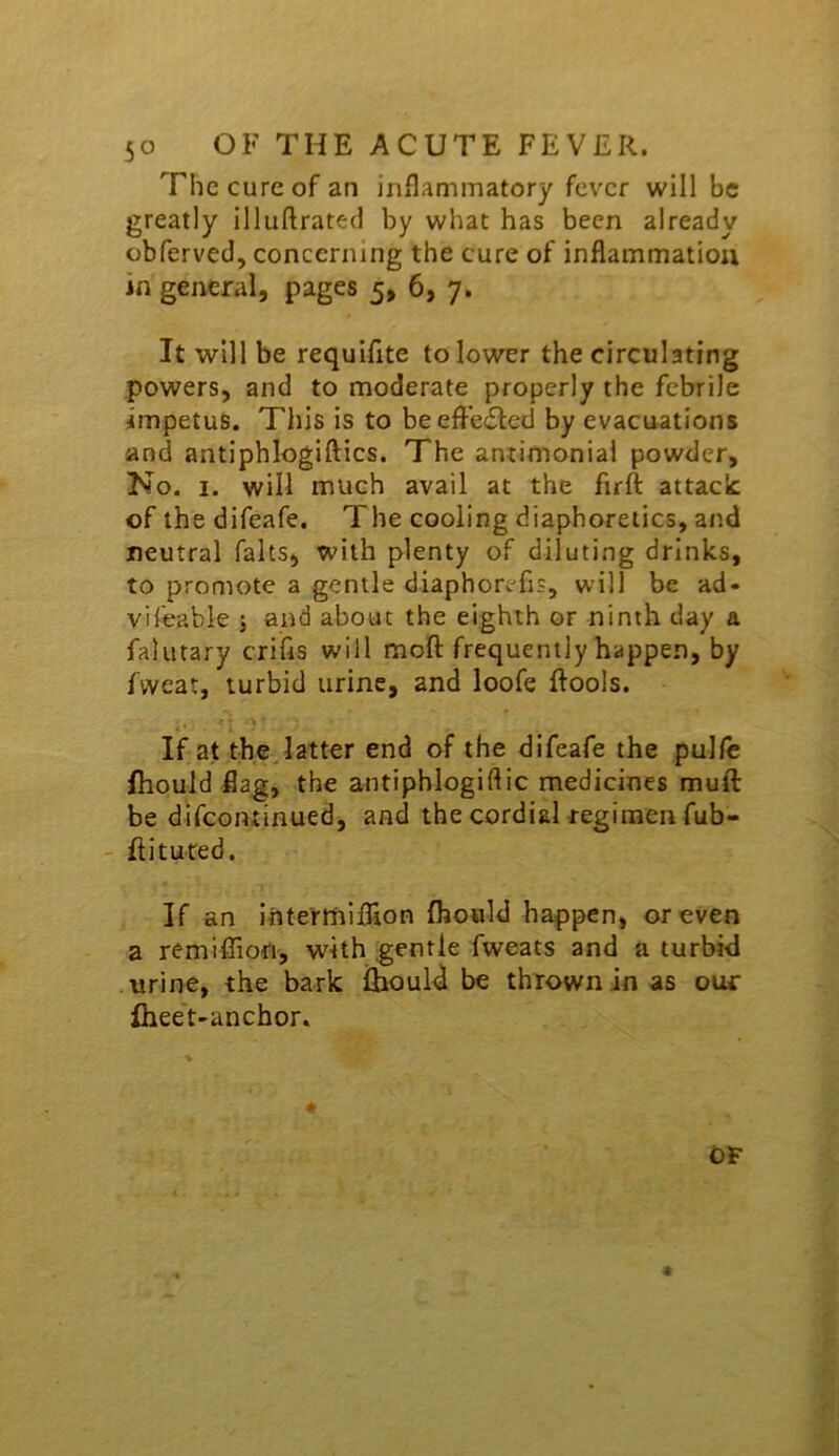 The cure of an inflammatory fever will be greatly illuftrated by what has been already obferved, concerning the cure of inflammation in general, pages 5, 6, 7. It will be requiflte to lower the circulating powers, and to moderate properly the febrile impetus. This is to beefl’ecSled by evacuations and antiphlogiftics. The antimonial powder. No. I. will much avail at the firft attack: of the difeafe. The cooling diaphoretics, and neutral falts, with plenty of diluting drinks, to promote a gentle diaphorefis, will be ad« yifeable j and about the eighth or ninth day a falutary crifls will mofl: frequently happen, by fweat, turbid urine, and loofe Rools. If at the. latter end of the difeafe the pullc fiiouid flag, the antiphlogiftic medicines muft be difcoiuinued, and the cordial regimen fub- - flituted. If an inte'rmiflion fhould happen, or even a remiffiorr, with gentle fweats and a turbid urine, the bark ihiould be thrown in as our fheet-anchor. OF 4