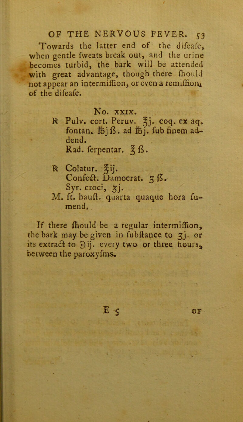 Towards the latter end of the difeafe, when gentle fweats break out, and the urine becomes turbid, the bark will be attended with great advantage, though there (hould not appear an intermillion, or even a remiffion^ of the difeafe. No. XXIX. R Pulv. cort. Peruv. ^j. coq. ex aq. fontan. Ibjl3. ad Ifej. fub finem ad- dend. Rad. ferpentar. R Colatur. ^ij. Confeil. Damocrat. Syr. ctoci, ^j. M. ft. hauft. quarta q.uaque hora fu- mend. If there Ihould be a regular intermiffion, the bark may be given in fubftance to 5j or its extradl to 9ij. every two or three hours,, between the paroxyfms.