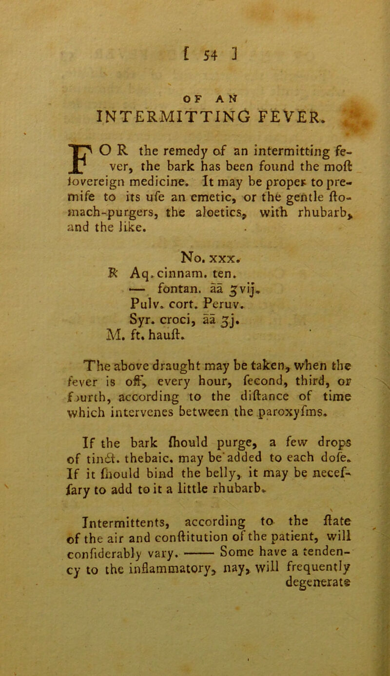 OF AM INTERMITTING FEVER. O R the remedy of an intermitting fe- ver, the bark has been found the moft Jovereign medicine. It may be proper to pre- mife to its ufe an emetic, or the gentle fto- mach-purgers, the aloetics, with rhubarb* and the like. R' Aq.cinnam. ten. — fontan. aa ^vij. Pulv. cort. Peruv. Syr. croci, aa 5j. M. ft. hauft. The above draught may be taken, when the fever is off, every hour, feeond, third, or f jurth, according to the diftance of time which intervenes between the .paroxyfms. If the bark Ihould purge, a few drops of tincSt. thebaic, may be’added to each dofe. If it fhould bind the belly,, it may be necef- fary to add to it a little rhubarb. \ Intermittents, according to the Hate of the air and conftitution of the patient, will confiderably vary. Some have a tenden- cy to the inflammatory, nay, will frequently No. XXX degenerate