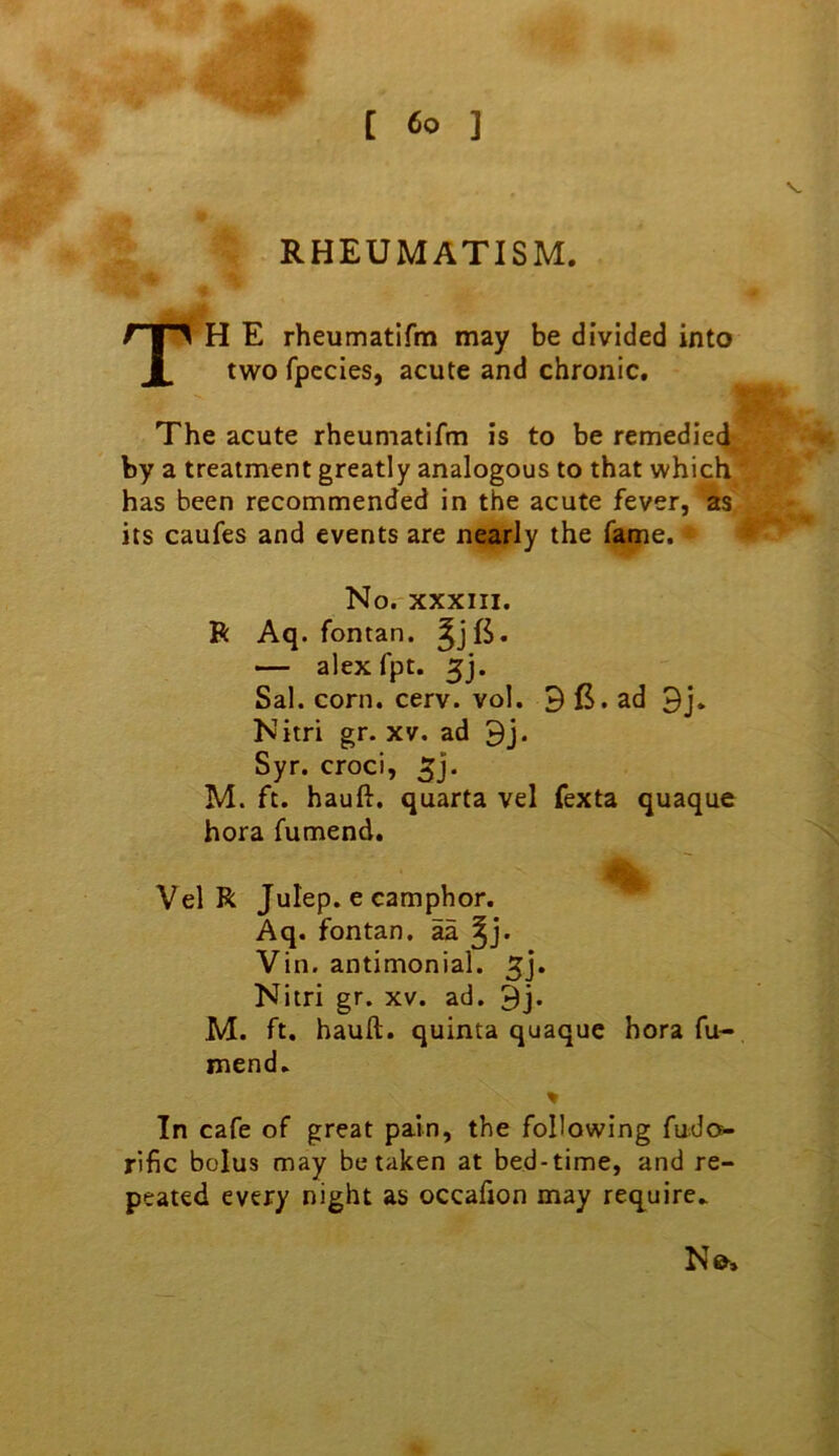 RHEUMATISM. TH E rheumatifm may be divided into two fpccies, acute and chronic. The acute rheumatifm is to be remedied; by a treatment greatly analogous to that which has been recommended in the acute fever, as its caufes and events are nearly the fame. No. XXXIII. R Aq. fontan. — alex fpt. 5j. Sal. corn. cerv. vol. 3 B. ad Nitri gr. xv. ad 9j. Syr. croci, 5j. M. ft. hauft. quarta vel fexta quaque hora fumend. Vel R Julep, e camphor. Aq. fontan. aa Vin. antimonial. 5j. Nitri gr. xv. ad. 9j. M. ft. hauft. quinta quaque hora fu- mend. % In cafe of great pain, the following fudo- rific bolus may betaken at bed-time, and re- peated every night as occafion may require.