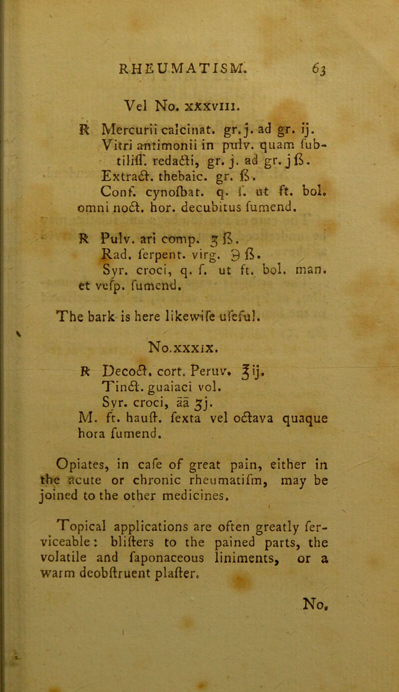 Vel No. xxxviii. R Mercurii calcinat. gr. j. ad gr. ij. Vitri antimonii in pniv, quam fub- tilifl'. redadli, gr. j. ad gr. jfS. Extradl. thebaic, gr. . Conf. cynofbat. q. f. ut ft. bol, Omni no£I. hor. decubitus fumend. R Pulv. arl conip. Rad. ferpent. virg. 9 Syr. croci, q. f. ut ft. bol. man. ct vefp. fumend. The bark is here likewife ufeful. No.xxxix. R Decodf. cort. Peruv. Tindl. guaiaci vol. Syr. croci, aa 5]. M. ft. haufl-. fexta vel odiava quaque bora fumend. Opiates, in cafe of great pain, either in the acute or chronic rheumatifm, may be joined to the other medicines. I Topical applications are often greatly fer- viceable: blifters to the pained parts, the volatile and faponaceous liniments, or a warm deobftruent plafter. No. I 1