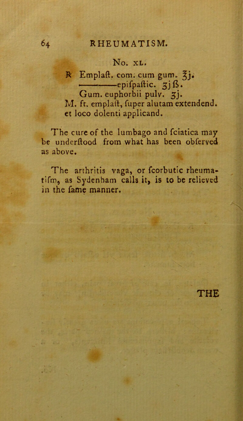 No. XL, R Emplaft. com. cum gum, > epifpaftic. Gum. euphorbii pulv. M. ft. emplaft, fuper alutam extendend. ct loco dolenti applicand. The cure of the lumbago and fciatica may be underftood from what has been obferved as above. The arthritis vaga, or fcorbutic rheuma- tifm^ as Sydenham calls it> is to be relieved in the fame manner. THE