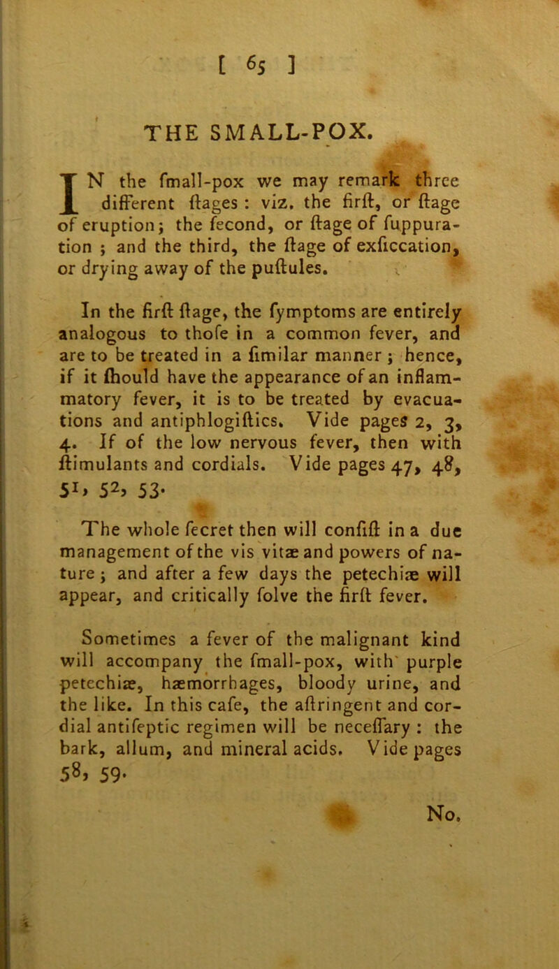 THE SMALL-POX. IN the fmall-pox we may remark three different ftages : viz, the firft, or ftage of eruption} the fecond, or ftage of fuppura- tion ; and the third, the ftage of exficcation, or drying away of the puftules. In the firft ftage, the fymptoms are entirely analogous to thofe in a common fever, and are to be treated in a fimilar manner ; hence, if it fliould have the appearance of an inflam- matory fever, it is to be treated by evacua- tions and antiphlogiftics. Vide pages 2, 3, 4. If of the low nervous fever, then with ftimulants and cordials. Vide pages 47, 48, 5i» 52, 53- The whole fecret then will confift In a due management of the vis vitae and powers of na- ture } and after a few days the petechiae will appear, and critically folve the firft fever. Sometimes a fever of the malignant kind will accompany the fmall-pox, with' purple petechiae, haemorrhages, bloody urine, and the like. In this cafe, the aftringent and cor- dial antifeptic regimen will be neceflary : the bark, allum, and mineral acids. Vide pages 58, 59-