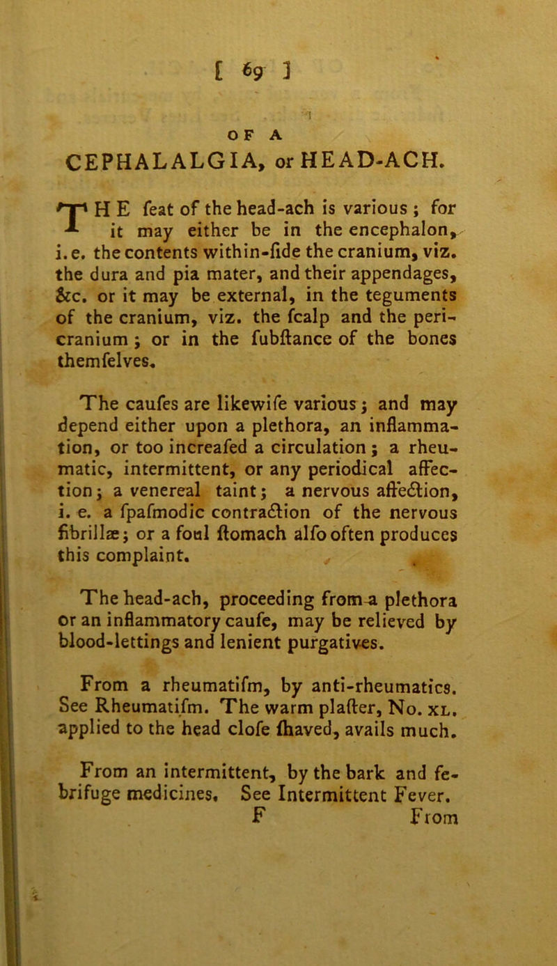■1 OF A CEPHALALGIA, orHEAD-ACH. H E feat of the head-ach is various ; for it may either be in the encephalon, i. e. the contents within-fide the cranium, viz. the dura and pia mater, and their appendages, &c. or it may be external, in the teguments of the cranium, viz. the fcalp and the peri- cranium ; or in the fubftance of the bones themfelves. The caufes are likewife various; and may depend either upon a plethora, an inflamma- tion, or too increafed a circulation; a rheu- matic, intermittent, or any periodical affec- tion ; a venereal taint; a nervous afteflion, i. e. a fpafmodic contra£l:ion of the nervous fibrillae; or a foal ftomach alfo often produces this complaint. The head-ach, proceeding from-a plethora or an inflammatory caufe, may be relieved by blood-lettings and lenient purgatives. From a rheumatifm, by anti-rheumatics. See Rheumatifm. The warm plafter. No. xl. applied to the head clofe (haved, avails much. From an intermittent, by the bark and fe- brifuge medicines. See Intermittent Fever. F From