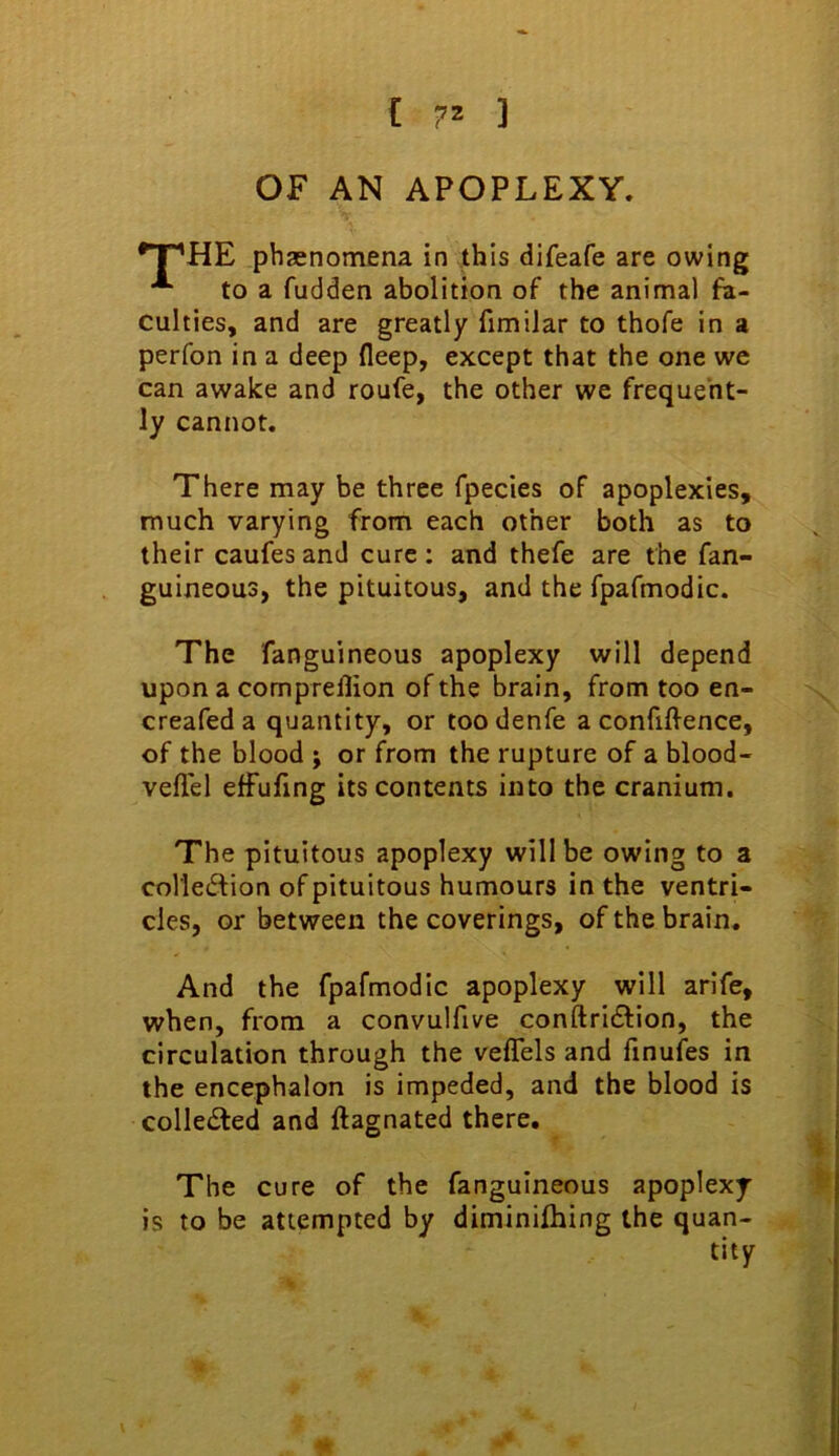 £ ] OF AN APOPLEXY. •T^HE phaenomena in this difeafe are owing to a fudden abolition of the animal fa- culties, and are greatly fimilar to thofe in a perfon in a deep fleep, except that the one we can awake and roufe, the other we frequent- ly cannot. There may be three fpecies of apoplexies, much varying from each other both as to their caufes and cure: and thefe are the fan- guineous, the pituitous, and the fpafmodic. The fanguineous apoplexy will depend upon a comprellion of the brain, from too en- creafed a quantity, or too denfe a confiffence, of the blood j or from the rupture of a blood- veflel effufing its contents into the cranium. The pituitous apoplexy will be owing to a colle^fion of pituitous humours in the ventri- cles, or between the coverings, of the brain. And the fpafmodic apoplexy will arife, when, from a convulfive conftridfion, the circulation through the veflels and finufes in the encephalon is impeded, and the blood is colledled and ftagnated there. The cure of the fanguineous apoplexy is to be attempted by diminifhing the quan- tity %