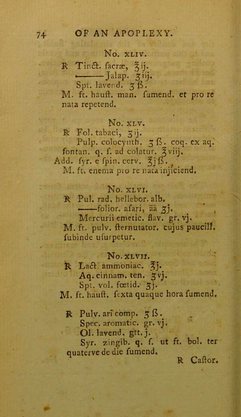 No. XLIV. R Tin61:. facrae, ■ Jalap. 5iij. Spt. lavend. 5 . M. ft. hauft. man. fumend. et pro re nata repetend. No. XLV. R Fol.tabaci, Pulp, colocynth. coq. ex aq. fontan. q. f. ad colatur. Add. fyr. e fpin. cerv. M. ft. enema pro re nata injicisnd. No. XLVI. R Pul, rad. hellebor. alb. folior. afari, aa , Mercurii emetic, flav. gr. vj. M. ft. pulv. fternutator. cujus paucilf. fubinde ufurpetur. , No. XLVII. ' R La61:. ammoniac, Aq. cinnam. ten. ^vj. Spt. vol. foetid.' 5]. M. ft. hauft. fexta quaque hora fumend. R Puly. arf comp. 5f5.^ Spec, aromatic, gr. vj, 01. lavend. gtt.j. Syr. zingib. q, f. ut ft, bol. ter quaterve de die fumend, R Caftor.