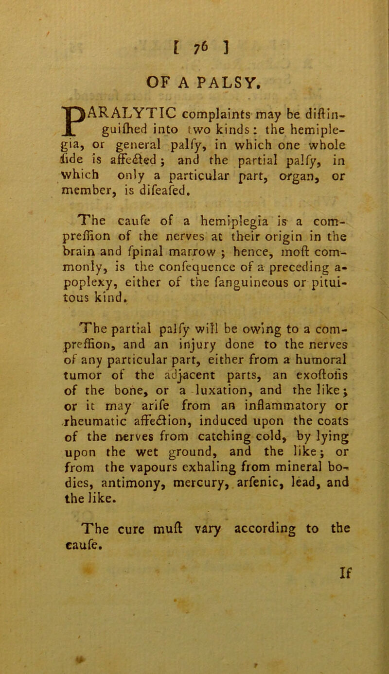 OF A PALSY. PARALYTIC complaints may be diftln- guifhed into two kinds: the hemiple- gia, or general palfy, in which one whole lide is affected; and the partial palfy, in which only a particular part, organ, or member, is difeafed. The caufe of a hemiplegia is a com- preflion of the nerves at their origin in the brain and fpinal marrow ; hence, moft com- monly, is the confequence of a preceding a- poplexy, either of the fanguineous or pitui- tous kind. The partial palfy will be owing to a com- prefSon, and an injury done to the nerves of any particular part, either from a humoral tumor of the adjacent parts, an exoftofis of the bone, or a luxation, and the like j or it may arife from an inflammatory or .rheumatic afFedfion, induced upon the coats of the nerves from catching cold, by lying upon the wet ground, and the like; or from the vapours exhaling from mineral bo-> dies, antimony, mercury, arfenic, lead, and the like. The cure mufl: vary according to the caufe. If