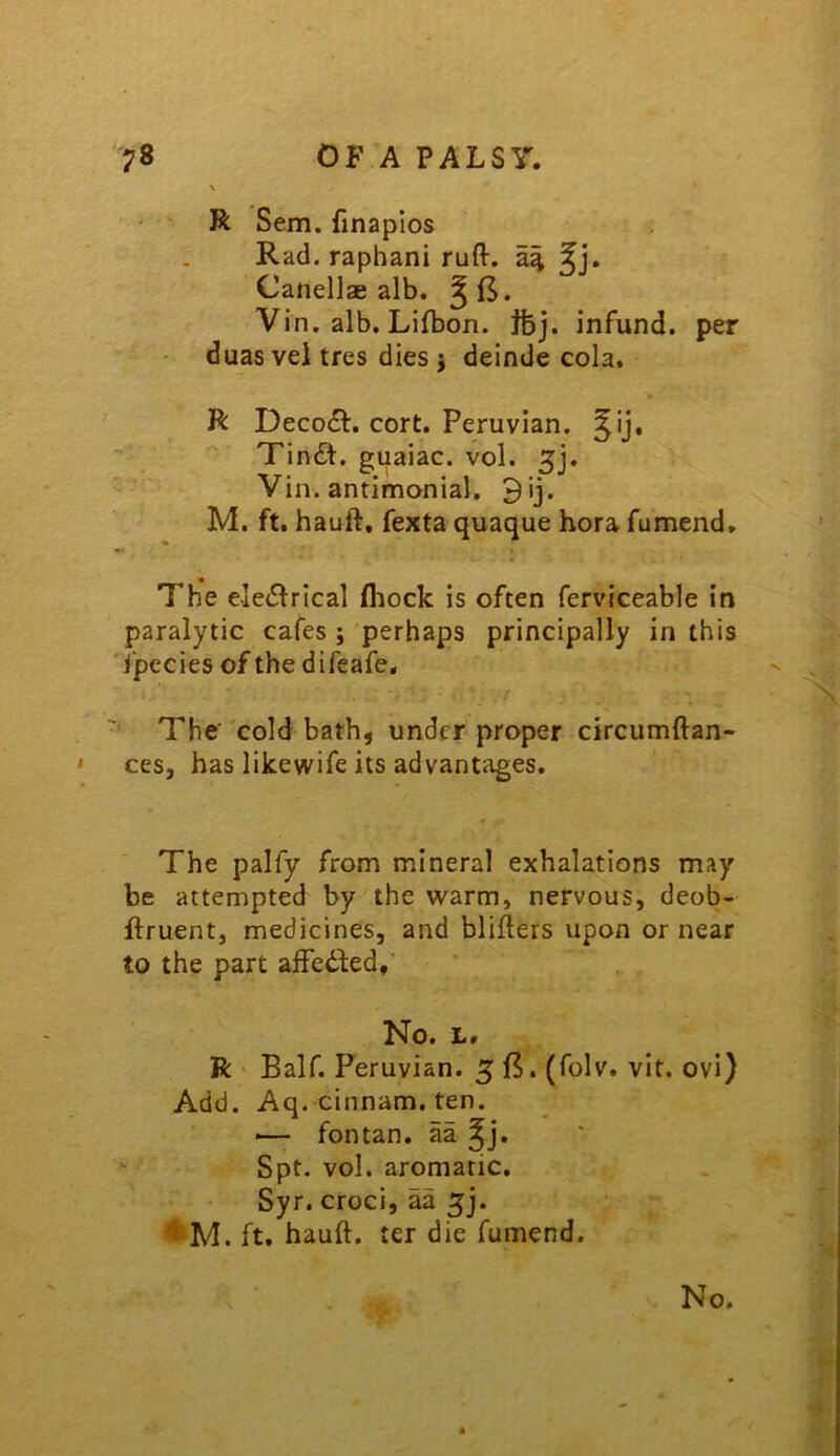 \ • R Sem. finaplos Rad. raphani ruft. Canellae alb. Vin. alb. Lifbon. Jfej. infund, per ' duas vei tres dies 5 deinde cola, R Decodf. cort. Peruvian, ^ij, \ Tind. guaiac. vol. 5j. Via. antimonial. 9ij. M. ft. hauft, fexta quaque hora fumend. The e]e<S^rIcal fliock is often ferviceable in paralytic cafes ; perhaps principally in this 'fpccies of the difeafe. The cold bathj under proper circumftan- ces, has likewife its advantages. The paify from mineral exhalations may be attempted by the warm, nervous, deob- ftruent, medicines, and blifters upon or near to the part affeded. No. L. R • Balf. Peruvian. 5 15. (folv. vit. ovi) Add. Aq. cinnam. ten. — fontan. aa ^j. Spt. vol. aromatic. Syr. croci, aa 5]. ft, hauft, ter die fumend. No.