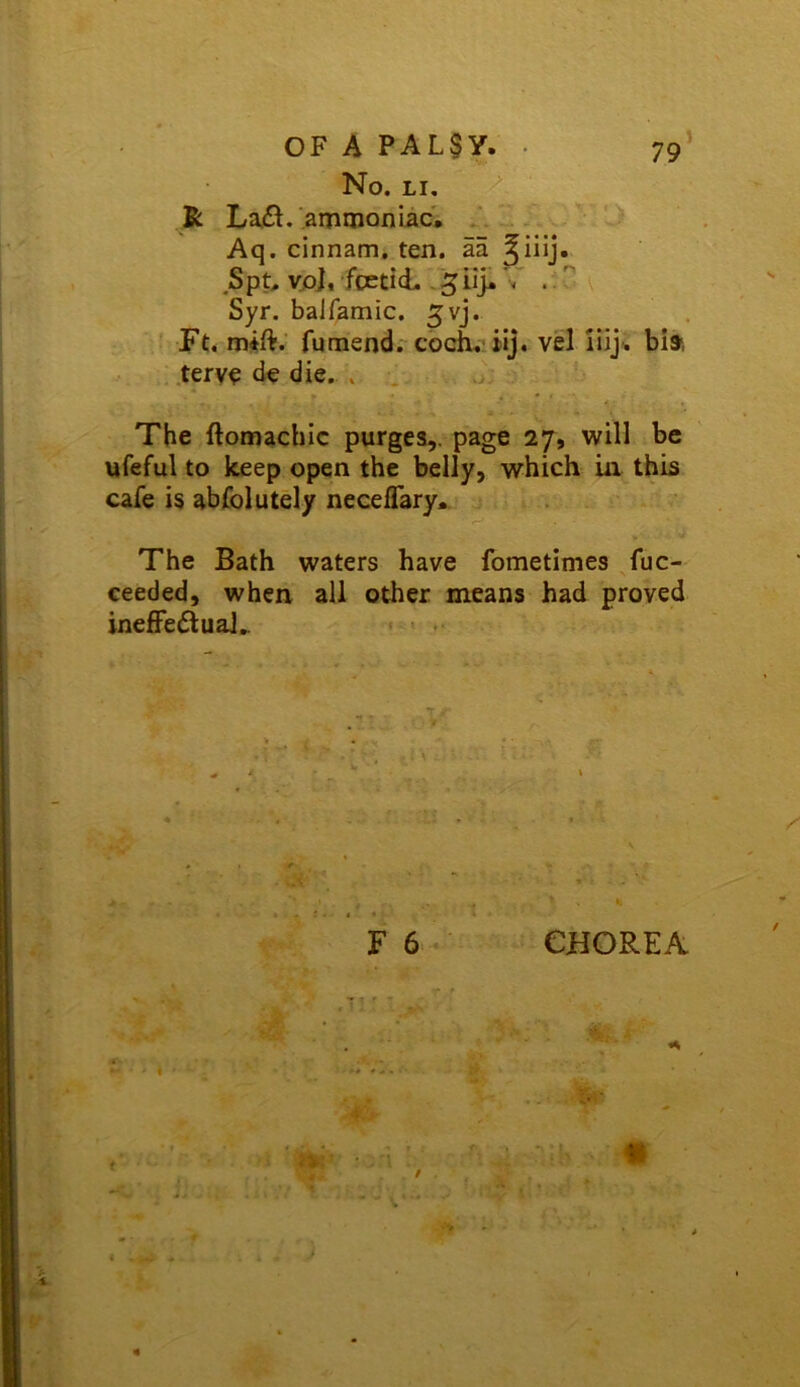 No. LI, / K Lafl.'aniiiionLac. ‘ Aq. cinnam, ten. aa S p t, vjo]. fcEti d. - 5 ii> 'v . Syr. balfamic. gvj. Ft. mift: fumend. cbch. ilj. vel ilij; bia ,tery^ de die. . The ftomachic purges,, page 27, will be ufeful to keep open the belly, which in this cafe is abfolutely neceflary. The Bath waters have fometimes fuc- ceeded, when all other means had proved inefFedluaJ..