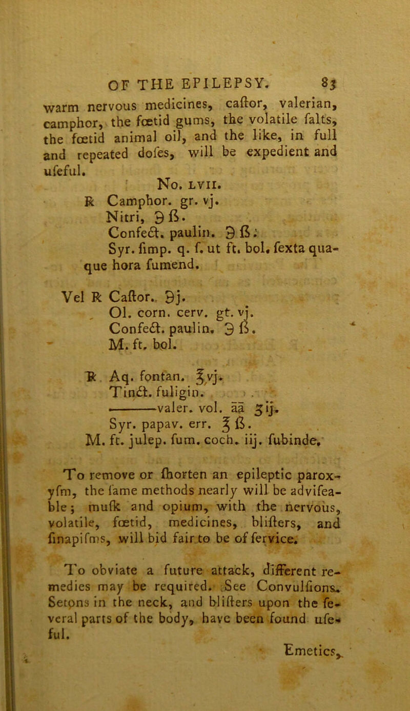 OF THE EPILEPSY. 8^ wsnn nervous medicines, caftor, valerian, camphor, the foetid gums, the volatile falls, the foetid animal oil, and the like, in full and repeated doles, will be expedient and ufeful. No. LVII. R Camphor, gr. vj. Nitri. 9ft. Confe6t. pauliii. 9 ft: Syr. fimp. q. f. ut ft. bol« fexta qua- que hora fumend. Vel R Caftor., 9j* Ol. corn. cerv. gt. vj. Confe£t. paulin, 9 ft. M. ft, hoi. “ft Aq. fontan. ^^vj, Tin<£t. fuligin. >. valer. vol. aa ^ij, Syr. papav. err. ^ ft. M. ft. julep, fum. coch, iij. fubinde,* To remove or ihorten an epileptic parox- yfm, the fame methods nearly will be advifea- ble; mu(k and opium, with the nervous, volatile, foetid, medicines, blifters, and finapifms, will bid fair to be offervice. To obviate a future attack, different re- medies may be required. .See Convulfions. Setpns in the neck, and blifters upon the fe- vcral parts of the body, have been found ufe- ful. Emetics,,