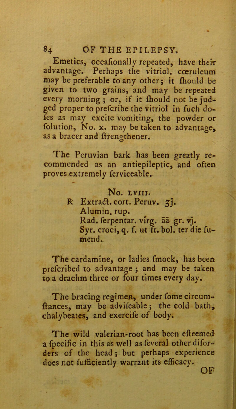 »4 OF THE EPILEPSY. Emetics, occafionally repeated, have their advantage. Perhaps the vitriol, coeruleum may be preferable to any other; it fhould be given to two grains, and may be repeated every morning ; or, if it fliould not be jud- ged proper to prefcribe the vitriol in fuch do- fes as may excite vomiting, the powder or folution. No. X. may be taken to advantage, as a bracer and firengthener. The Peruvian bark has been greatly re- commended as an antiepileptic, and often proves extremely ferviceable.. No. tviii. R Extraft. cort. Peruv. Alumin. rup. Rad. ferpentar. virg. aa gr. vj. Syr. croci, q. f. ut ft. bol. ter die fu- mend.- The cardamine, or ladies fmock, has been prefcribed to advantage ; and may be taken to a drachm three or four times every day. The bracing regimen, under fome circum- ftances, may be advifeable; the cold bath, chalybeates, and exercife of body. The wild valerian-root has been efteemed a fpecifie in this as well as feveral other difor- ders of the head ; but perhaps experience does not fufficiently warrant its efficacy. OF