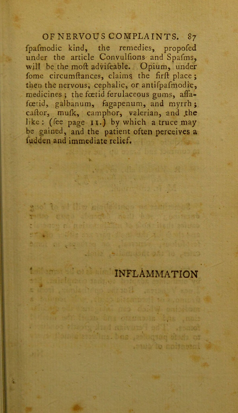 fpafmodic kind, the remedies, propofed under the article Convulfions and Spafms, will be the moft advifeable. Opium, under fome circumftanc.es, claims the firft place; then the nervous, cephalic, or antifpafmodic, medicines ; the foetid ferulaceous gums, afla- fcetid, galbanum, fagapenum, and myrrh j caftor, mufk, camphor, valerian, and .the like: (fee page n.) by which a truce may be gained, and the patient often perceives a fudden and immediate relief. INFLAMMATION