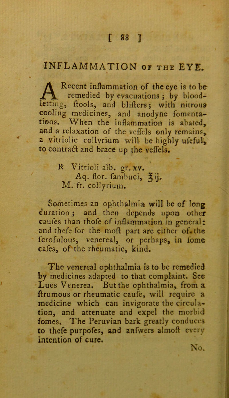 INFLAMMATION or the EYE, Recent inflammation of the eye is to be remedied by evacuations ; by blood- letting, ftools, and blifters; with nitrous cooling medicines, and anodyne fomenta- tions. When the inflammation is abated, and a relaxation of the vefiels only remains, a vitriolic collyri-um will be highly ufeful> to contra<3; and ^ace up the veflTels. R Vitrioli alb, gr.xv, Aq. flor. fambuci, ^ij, M. ft. collyrium. Sometimes an ophthalmia will be of long^ duration ; and then depends upon other caufes than thofe of inflammation in general: and thefe for the moft part are either of, the fcrofulous, venereal, or perhaps, in fome cafes, of'the rheumatic, kind. The venereal ophthalmia is to be remedied by medicines adapted to that complaint. See Lues Venerea. But the ophthalmia, from a ftrumous or rheumatic caufe, will require a medicine which can invigorate the circula- tion, and attenuate and expel the morbid femes. The Peruvian bark greatly conduces to thefe purpofes, and anfwers almoft every intention of cure.