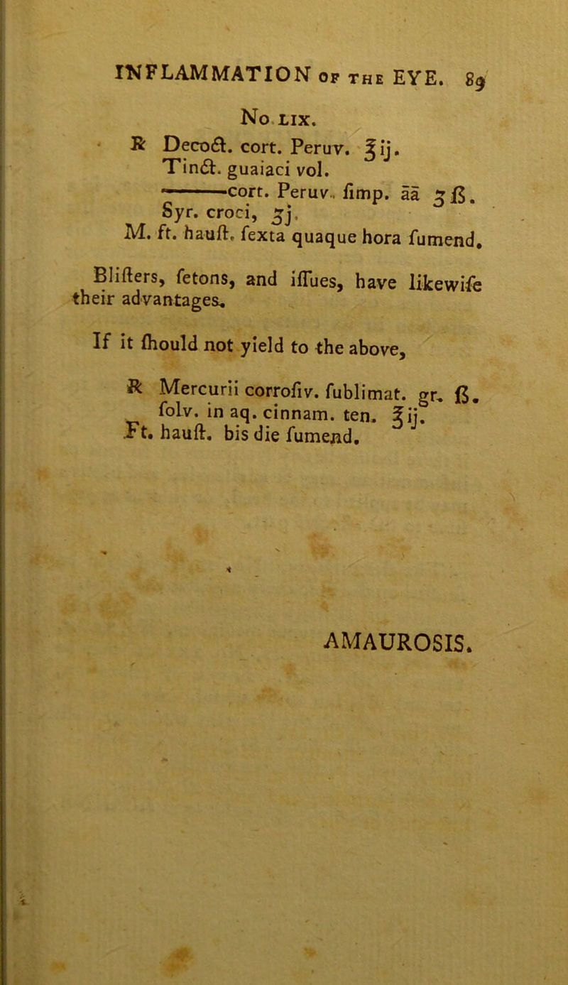 No LIX. ' R Deco£l. cort. Peruv. '^ij. Tin<St. guaiaci vol. «—-cort. Peruv. fimp. aa Syr. croci, M, ft. haufl. fexta quaque hora fumend, PliflerSy fetonSj and ifTueSj have likewi-fc their advantagea. If it (hould not yield to the above, R Mercurii corrofiv. fublimat. gr, (5. foLv. in aq. cinnam. ten. ?ij. ■Ft. hauft. bis die fumend. AMAUROSIS.