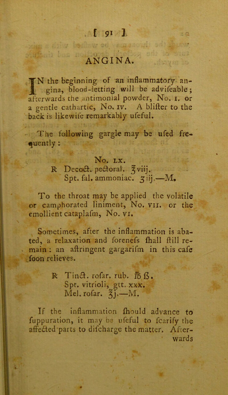 f 9* I ANGINA. . / I N the beginning of an inflammatory- an- I gina, blood-letting will be advifeable; afterwards the antimonial powder. No. i. or a gentle cathartic, No. iv. A blifter to the back is likewife remarkably ufeful. ' The following gargle may be ufed fre- fjuently: No. LX. R Dccodt, pedloral. ^vlij. Spt. fal. ammoniac, ^iij.—M, To the throat may be applied the volatile or camphorated liniment, No. vil. or the emollient cataplafm, No. vi. ^ Sometimes, after the inflammation is aba- ted, a relaxation and forenefs fliall ftill re- main : an aftnngent gargarifm in this cafe ,foon relieves. R Tincfl. rofar. rub. Spt. vitriol!, gtt. xxx, Mel. rofar. —M. If the inflammation Ihould advance to fuppuration, it may be ufeful to fcarify the affeded'parts to difcharge the matter. After- wards