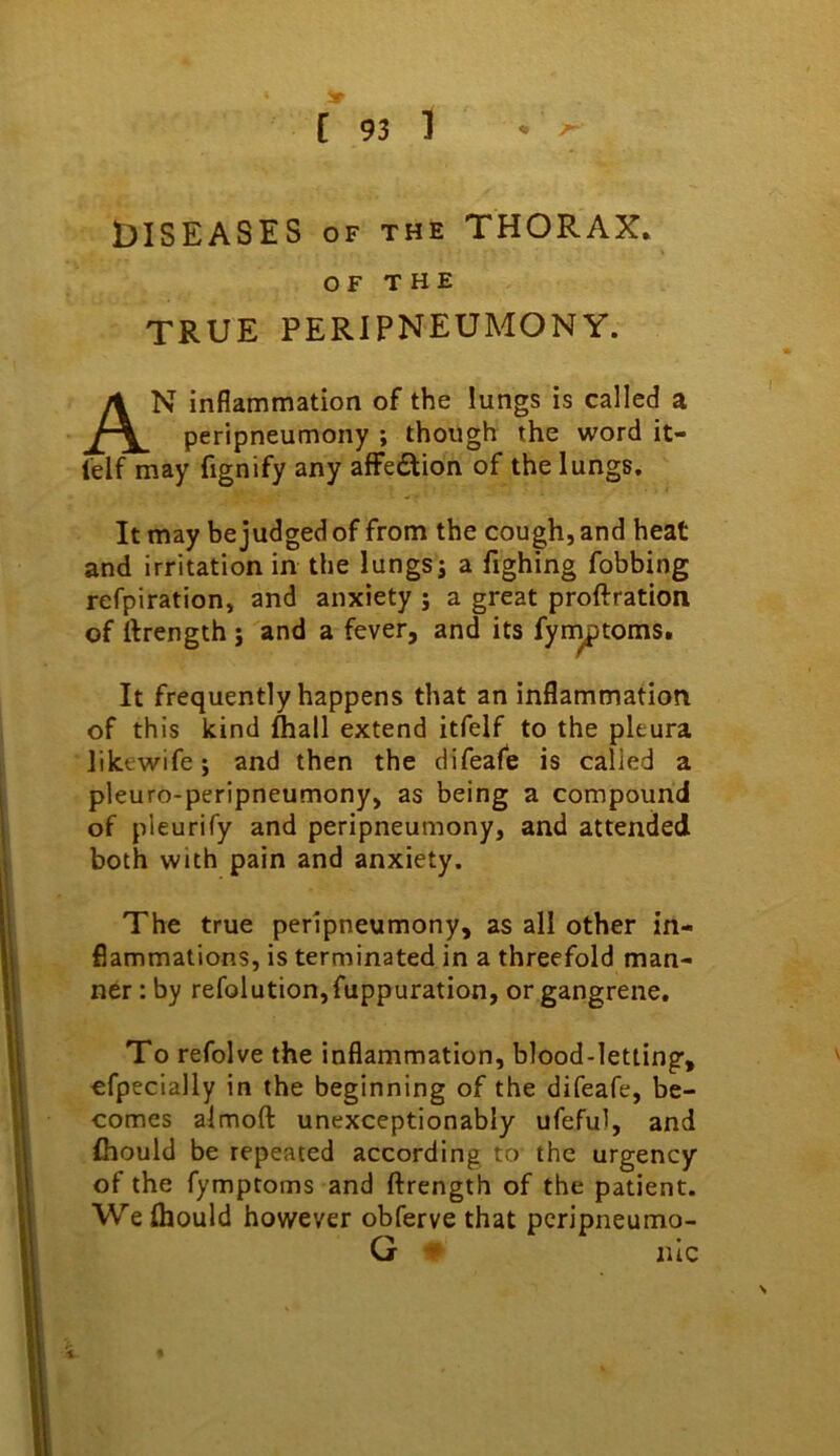 DISEASES OF THE THORAX. OF THE TRUE PERIPNEUMONY. An inflammation of the lungs is called a peripneumony ; though the word it- lelf may fignify any affedlion of the lungs. It may be judged of from the cough, and heat and irritation in the lungs j a fighing fobbing refpiration, and anxiety j a great proftration of ftrength j and a fever, and its fynjptoms. It frequently happens that an inflammation of this kind (hall extend itfelf to the pleura likewife; and then the difeafe is called a pleuro-peripneumony, as being a compound of pleurify and peripneumony, and attended both with pain and anxiety. The true peripneumony, as all other in- flammations, is terminated in a threefold man- ner : by refolution,fuppuration, or gangrene. To refolve the inflammation, blood-letting, efpecially in the beginning of the difeafe, be- comes almoft unexceptionably ufeful, and fhould be repeated according to the urgency of the fymptoms and ftrength of the patient. We fhould however obferve that peripneumo- G luc