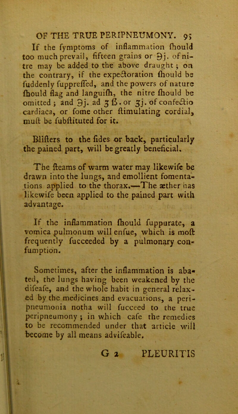 If the fymptoms of inflammation fhould too much prevail, fifteen grains or 9j. of ni- tre may be added to the above draught; on the contrary, if the expe£loration fhould be fuddenly fupprefled, and the powers of nature fljould flag and languifli, the nitre fhould be omitted j and 9j. ad 5 fi. or 5]. of confedlio cardiaca, or fome other ftimulating cordial, muft be fubftituted for it. Blifters to the fides or back, particularly the pained part, will be greatly beneficial. The fleams of warm water may likewifc be drawn into the lungs, and emollient fomenta- tions applied to the thorax.—The aether has likewife been applied to the pained part with advantage. If die inflammation fhould fuppurate, a vomica pulmonum will enfue, which is moft frequently fucceeded by a pulmonary con- fumption. Sometimes, after the Inflammation is aba- ted, the lungs having been weakened by the difeafe, and the whole habit in general relax- ed by the medicines and evacuations, a peri- jineumonia notha will fucceed to the true peripneumony ; in which cafe the remedies to be recommended under that article will become by all means advifeable,