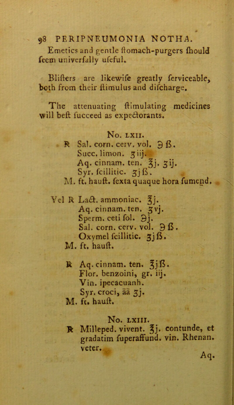 Emetics and gentle ftomach-purgers fhould feem univerfaliy ufeful. Blifters are likewife greatly ferviceable, both from their llimulus and discharge. The attenuating ftimulating medicines will beft fucceed as expedWrants, No. LXII. R Sal. corn, cerv, vol, 3 ft, Slicc. limon. Aq . cinnam. ten. ^ij, Syr. fcillitic. 5jft. , . i M. ft, hauft. fexta quaque hora fumcnd, ^ Vel R La£I. ammoniac. Jj* Aq. cinnam. ten. ^vj. Sperm, ceti fol. 3j. Sal. corn. cerv. vol. 3 ft. Oxymel fcillitic, M. ft, hauft. R Aq. cinnam. ten. 5jft. Flor. benzoini, gr. iij. Vin. ipecacuanh. Syr. croci, aa 5], M. ft. hauft. No. LXIII. R Milleped. vivent. contunde, et gradatim fuperaffund. vin. Rhenan. veter.^ ^ Aq.
