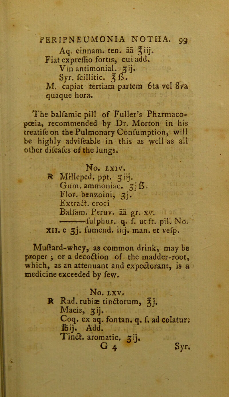 Aq. cinnam. ten. aa Fiat expreflio fortis, cui add* Vin antimonial. Syr. fcillitic. M. capiat tertiam partem 6ta vel 8ra quaque hora. The balfamic pill of Fuller^s Pharmaco- poeia, recommended by Dr. Morton in his treatifeon the Pulmonary Confumption, will be highly advifeable in this as well as all other difeafes of the lungs* No, LXIV. R Mrlleped. ppt. ^iij. Gum. ammoniac. 5j Flor. benzoini, 5]. Extra(51. croci Balfam. Peruv. aa gr. xv. — fulphur. q. f* ut ft. pil. No. XII, e 3j. fumend. iiij, man. et vefp. Muftard-whey, as common drink, may be proper > or a decodtion of the madder-root, which, as an attenuant and expectorant, is a medicine exceeded by few. No. Lxv, R Rad. rubiae tinClorum, Mads, 3ij. Coq, ex aq. fontan. q, f. ad colatur; Ifeij. Add. TinCt, aromatic, xij, G 4 Syr.