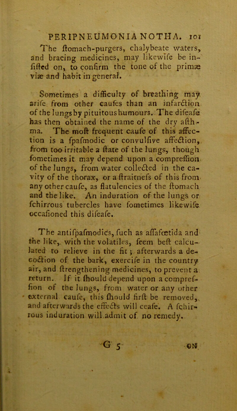 The ftomach-purgers, chalybeate waters, and bracing medicines, may likewife be in- fifted on, to confirm the tone of the primae vise and habit in general. Sometimes a difficulty of breathing may arife from other caufes than an infar£lion of the lungsby pituitoushumours. The difeafe has then obtained the name of the dry afthi- ma. The moft frequent caufe of this affec- tion is a fpafmodic or convulfive affe£lion,. from too irritable a ftate of the lungs, though fometimes it may depend upon a compreffion( of the lungs, from water colledled in the ca- vity of the thorax, or a ftraitnefs of this from, any other caufe, as flatulencies of the ftomacli and the like. An induration of the lungs or fchirrous tubercles have fometimes likewife occafioned this difeafe. The antifjDafmodicis, fuch as affafcetida and* the like,, with the volatiles, feem beft calcu- lated to relieve in the fit; afterwards a de- codflon of the bark, exercife in the country air, and ftrengthening medicines, to prevent a return. If it fhould depend upon acompref- fion of the lungs, from water or any other ' external caufe, this flaould firft be removed,, and afterwards the efFe6fs will ceafe. A fehir- rous induration will admit of no remedy.