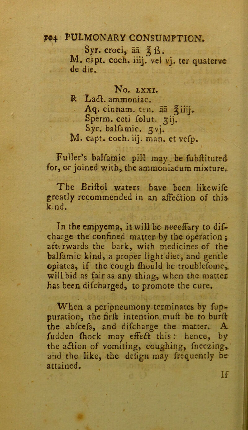 ) ^ Syr. croci, aa ^ . M, capt, coch, iiii. vel vj. ter quaterve de die. No. LXXI. R La6l. ammoniac. Aq. cinnam. ten. aa Sperm, ceti folut. Syr. balfamic. ^vj. M. €apf. coch. iij. man. et vefp. Fuller’s balfamic pill raay^ be fubftituted for, or joined with, the ammoniacum mixture*. The Briftol waters have been likewife greatly recommended in an affedion of this^ kind. In the empyema, it will be necefFary to dif- charge the'confined matter by the operation afterwards the bark, with medicines of the balfamic kind, a proper light diet, and gentle opiates, if the cough fhould be troublefome,, will bid as fair as any thing, when the matter has been difeharged, to promote the cure. When a peripneumony terminates by fup- puration, the firft; intention muft be to burft the abfeefs, and difeharge the matter. A fudden (hock may efFedI this; hence, by the a£lion of vomiting, coughing, fneezing, and the like, the deiign may frequently be attained. If