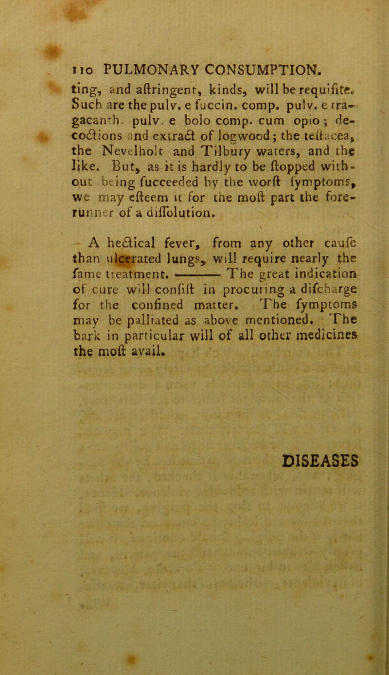 ting, and aftringent, kinds, will be requifite. Such are the pulv. e fuccin. comp. pulv. e rra- gacan'h. pulv. e bolo comp, cum opio ; de- coitions and extrait of logwood; the leltacea, the Nevelholt and Tilbury waters, and the like. But, as k is hardly to be flopped with- out being fucceeded by the word lymptoms, we may cfteem it for the mod part the fore- runner of a diflblution. A heitical fever, from any other caufe than ulcerated lungs, will require nearly the fame treatment. —■ The great indication of cure will confilt in procuring a difcharge for the confined matter. The fympcoms may be palliated as above mentioned. The bark in particular will of all other medicines the moft avail. DISEASES