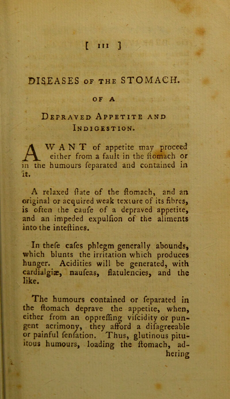 [ m 3 DISEASES OF THE STOMACH. OF A Depraved Appetite and Indigestion. AW A N T of appetite may proceed either from a fault in the flomach or in the humours feparaced and contained in it. A relaxed flate of the ftomach, and an original or acquired weak texture of its fibres, is often the caufe of a depraved appetite, and an impeded expulfion of the aliments into the inteftines. In thefe cafes phlegm generally abounds, which blunts the irritation which produces hunger. Acidities will be generated, with cardialgiae, naufeas, flatulencies, and the like. The humours contained or feparated in the ftomach deprave the appetite, when, either from an opprefling vifcidity or pun- gent acrimony, they afford a difagreeable or painful fenfation. Thus, glutinous pitu- itous humours, loading the ftomach, ad- hering