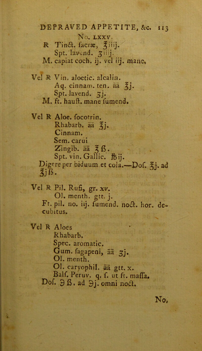 / DEPRAVED APPETITE, 113 No, LXXV, R Tindl. facrae, Spt.’lavv,nd. M. capiat coch. ij. vel iij. mane, Vel R Vin. aloetic. alcalin. Aq. cinnam. ten. aa ^j. Spt. lavend. M. ft. hauft, mane fumend. Vel R Aloe, focotrin. Rhabarb. aa 5i- Cinnam. Sem. carui Zingib. aa ^15. Spt. vin. Gallic. Jfeij. Digere per biduum et coJa.—Dof. 5i, ad Vel R Pil, Rufi, gr. XV. 01. menth. gtt. j. Ft. pil. no. iij. fumend. noiSl. hor. de- . cubitus, V, Vel R Aloes Rhabarb. _ > Spec, aromatic. Gum. fagapeni, aa Ol. menth. 01. caryophil. 5a gtt. x. Bair. Peruv. q. f. ut ft. mafia. Dof. 9 B. ad 9j. omni nod.