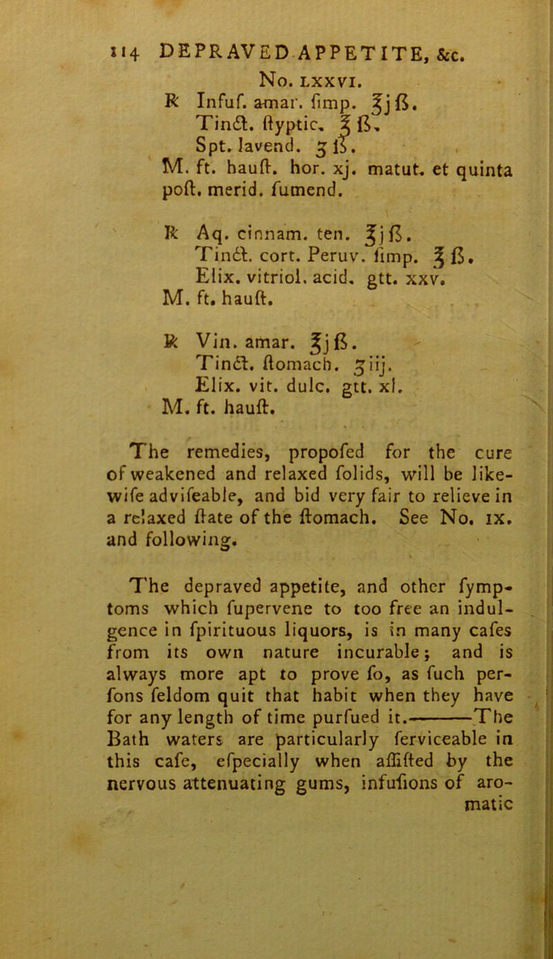 No. LXXVI. R Infuf. amar. fimp. TinsSl. ftyptic, Spt, lavend. ^ IS, , M. ft. hauft. hor. xj. matut, et quinta port, merid. fumend. R Aq. cinnam. ten. ^]fl. Tin6t. cort. Peruv. fimp. ^ fS, Elix, vitriol, acid, gtt. xxv. M. ft. hauft. R Via. amar. ^jB. Tindl. ftomacb. ^lij. . Elix. vit. dulc, gtt. xf. • M. ft. hauft. The remedies, propofed for the cure of weakened and relaxed folids, will be like- wife advifeable, and bid very fair to relieve in a relaxed ftate of the ftomach. See No, ix, and following. The depraved appetite, and other fymp- toms which fupervene to too free an indul- gence in fpirituous liquors, is in many cafes from its own nature incurable; and is always more apt to prove fo, as fuch per- fons feldom quit that habit when they have for any length of time purfued it.- The Bath waters are particularly ferviceable in this cafe, efpecially when aflifted by the nervous attenuating gums, infufions of aro- matic