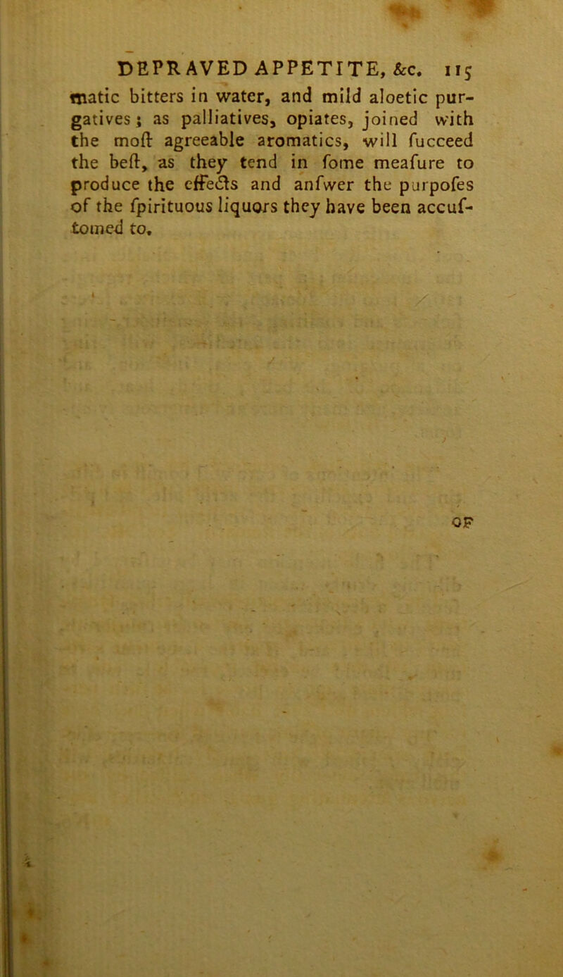 matic bitters in water, and mild aloetlc pur- gatives; as palliatives, opiates, joined with the mofl: agreeable aromatics, will fucceed the beft, as they tend in Tome meafure to produce the effects and anfwer the purpofes of the fpirituous liquors they have been accuf- toined to.