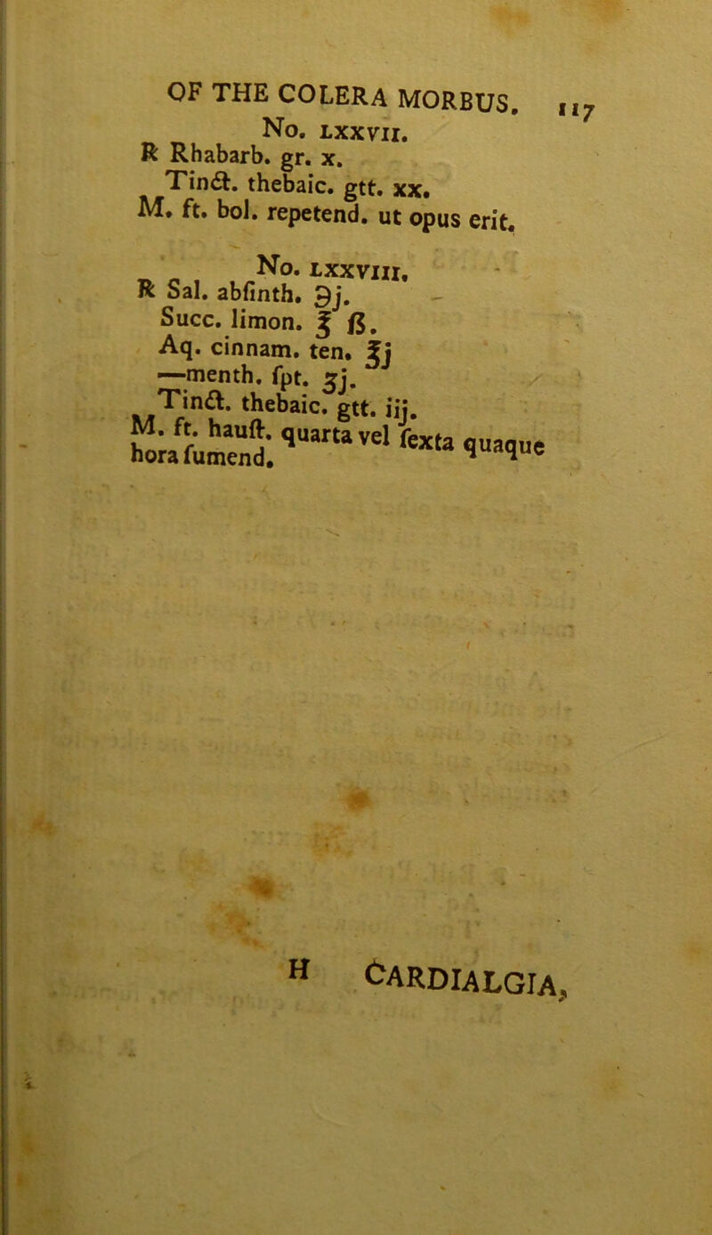 OF THE COLERA MORBUS, nj No. Lxxm. R Rhabarb. gr. x, thebaic, gtt. xx. ft. bol. repetend. ut opus erit. No. LXXVIII. R Sal. abfinth, 9j. Succ. limon. ^ /5. Aq. cinnam. ten. fj —menth. fpt. thebaic, gtt. iij. t •« <^ardialgia.