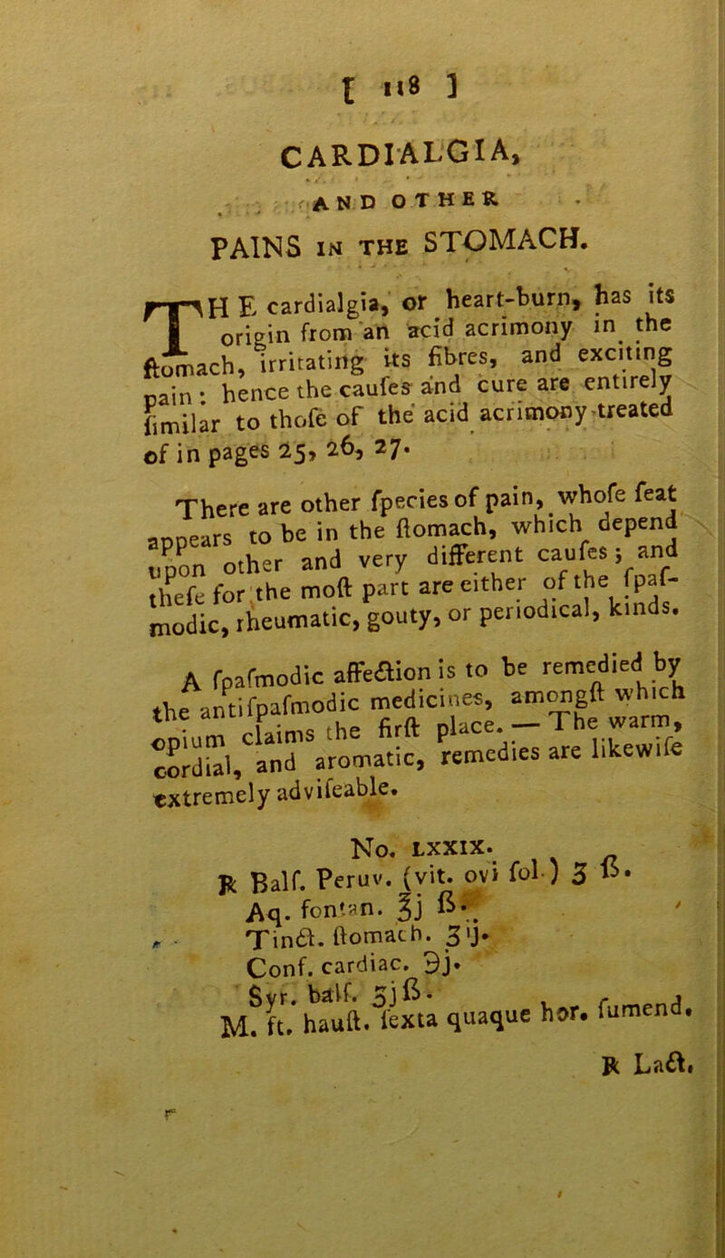 t Il8 ] CARDIALGIA, , _ r.AN D O T HER PAINS iM THE STOMACH. TH F- cardialgia, or heart-burn^ has its origin from art acid acrimony in^ the ftomach, irritating its fibres, and nain • hence the caufes and cure are entirely fimilar to thofe of the acid acritnony.treated of in pages 25* 27. There are other fpeciesof pain, whofe feat annears to be in the fiomach, which depend upon other and very different caufes; and thefe for the moft part are cither modic, rheumatic, gouty, or periodical, kinds. A rpafmodic affeaionls to be remedied by the antifpafmodic medicines, am^gft which extremely advifeable. No. LXXIX. R Half. Peruv. (yit. ovi fol ) 3 Aq. fontan. ft*; Tin6I. ftomatb. 31J. Conf. cardiac. 9j. Syr. half. 51 ft* . r A M. ft. hauft. fexta quaque hor. fumend. R La£I.