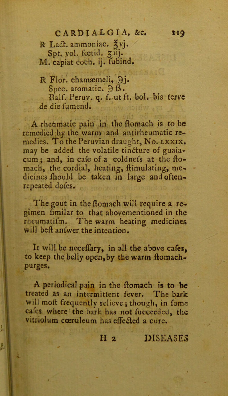 ft La£t. ammoniac, ^vj. Spt. yol. foetid. 5i'j* M. capiat coch. ij. fubind, R Florl chamaemeil, 9j. Spec, aromatic. 9 fi. Balf. Peruv. q. f. ut ft, bol, bis tervc de die futnend. A rhebmatic pain in' the ftomach is to be remedied ;hy the warm and antirheumatic re- medies. To the Peruvian draught. No. lxxix. may be added the volatile tindfure of guaia- cum; and, in cafe of a coldnefs at the fto- mach, the cordial, heating, ftimulating, me- dicines fhould be taken in large and often- repeated dofes. The gout in the ftomach will require a re- gimen fimilar to that abovementioned in the rheumatifm. The warm heating medicines will beft anfwer the intention. It will be neceflary, in all the above cafes, to keep the belly open,by the warm ftomach- p urges, A periodical pain in the ftomach is to be treated as an intermittent fever. The bark will moft frequently relieve j though, in fome cafes where the bark has not fucceeded, the vitriolum coeruleum hasefFe^ed a cure. H 2 DISEASES