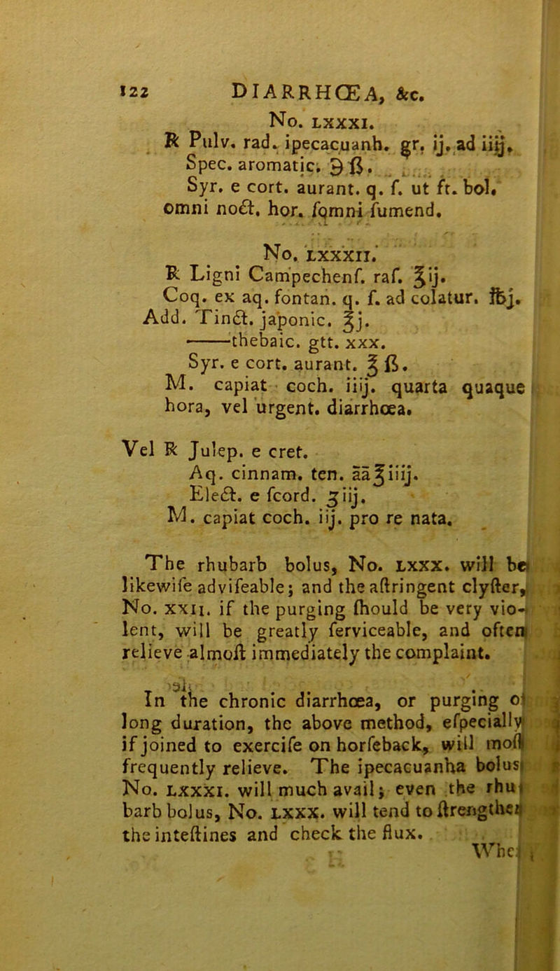 No. LXXXI. R Pulv, radv ipecacuanb. ^r. ij, ad iig* Spec, aromatic; 3 Syr. e cort. aurant. q. f. ut ft. bol. Omni noft, hor. Tgrani fumend. No. Lxx'xii.' R Ligni Cam'pechenf. raf. ^ij. Coq. ex aq. fontan. q. f. ad colatur. fcj. Add. Findl. japonic, • 'thebaic, gtt. xxx. Syr. e cort. aurant. g ft. M. capiat coch. iiij. quarta quaque 4 bora, vel urgent, diarrhoea. Vel R Julep, e cret. Aq. cinnam. ten. aa^iiij. Ele£t. e fcord. jiij. M. capiat coch. iij. pro re nata. The rhubarb bolus, No. Lxxx. will b« likewife advifeable; and the aftringent clyfter, j No. xxii. if the purging fliould be very vio- lent, will be greatly ferviceable, and oficn relieve almoR immediately the complaint. j • j '3ii - In the chronic diarrhoea, or purging oj ^ long duration, the above method, efpeciall^ if joined to exercife on horfcback, will mo(| j frequently relieve. The ipecacuanha bolus) p No. LXXXI. will much avail J even the rhu* ^ barb bolus, No. LXXX. will tend to Rrengthcij ■ theinteftines and check the flux. j \Vhc{ ,