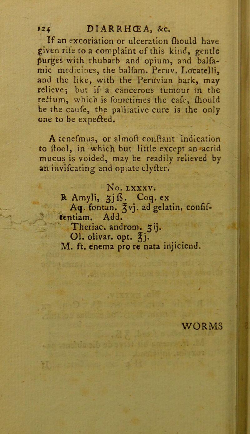 If an excoriation or ulceration fliould have given rife to a complaint of this kind, gentle purges with rhubarb and opium, and balfa- mic medicines, the balfam. Peruv. Locatelli, and the like, with the Peruvian bark, may relieve; but if a cancerous tumour in the reflum, which is fometimes the cafe, fhould be the caufe, the palliative cure is the only one to be expefted. A tenefmus, or almoft conftant indication to ftool, in which but little except an^acrid mucus is voided, may be readily relieved by an invifcating and opiate clyller. No. LXXXV* R Amyli, Coq. ex Aq.‘ fontan. ^vj. ad gelatin, confif- ^entiam. Add. Theriac. androm. ^ij. Ol. olivar. opt, ^j. M. ft. enema pro re nata injiciend. / WORMS