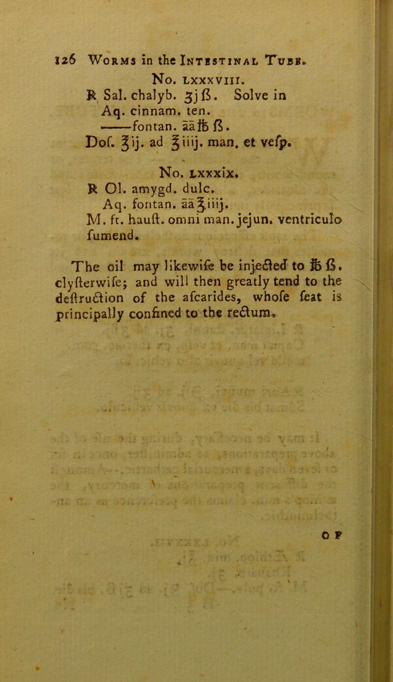 No. Lxxxviir. R Sal. chalyb. 5j (5. Solve in Aq. cinnam. ten. fontan. aalfefS. Dof. Jij* ad Jiiij. man. et vefp. No. Lxxxix* R Ol. amygd. dulc. Aq. fontan. aa^iiij.ic- M. ft. hauft. omni man.jejun. vcntriculo fumend. The oil may like\vife be injefled' to & iJ. dyftertvifej and will then greatly tend to the deftrudion of the afcarides, whofe feat is principally confined to the redlura. o P