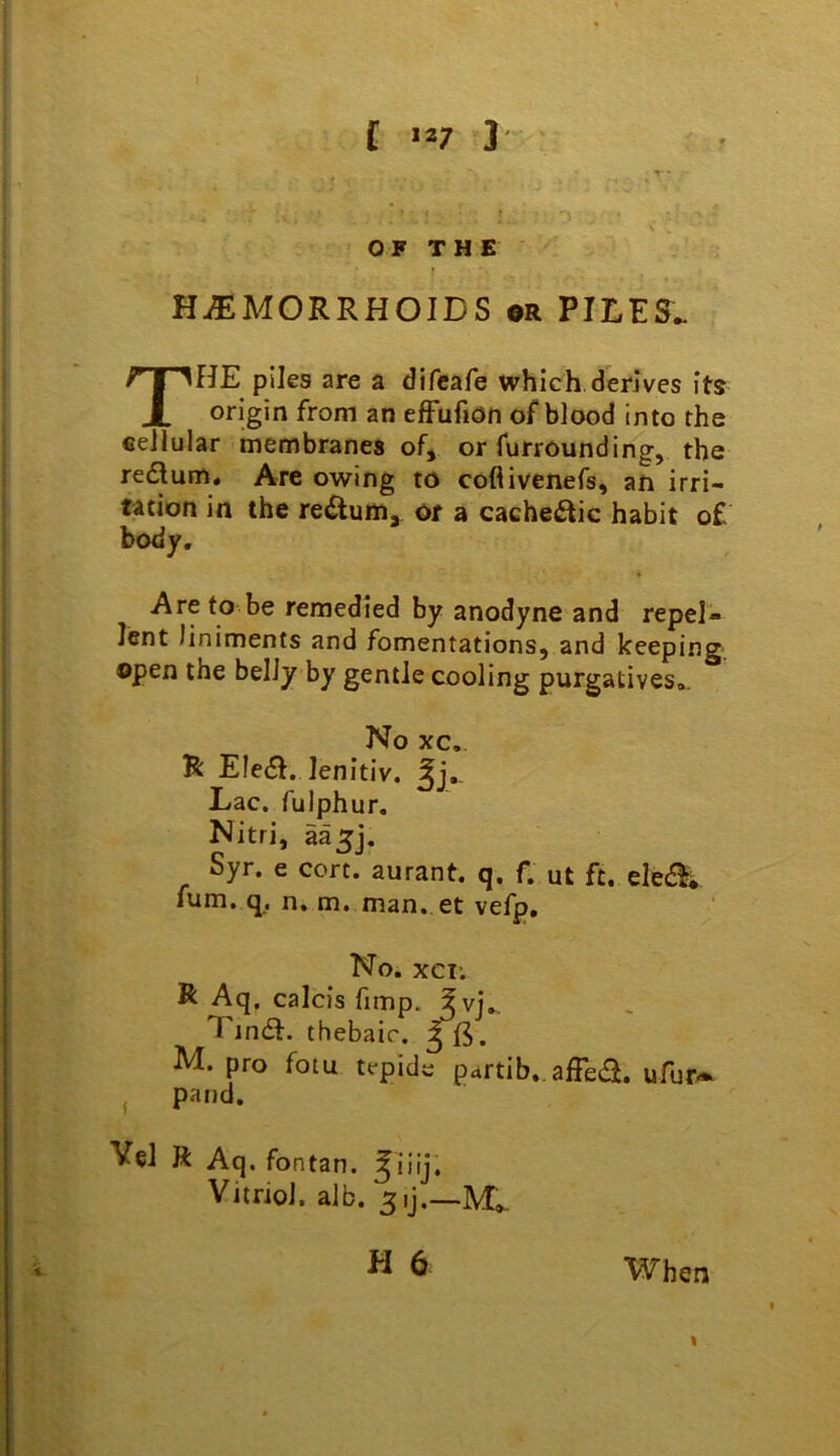 HiEMORRHOIDS or PILES. The plies are a difcafe which.derives its origin from an efFufmn of blood into the cellular membranes ofy or furrounding, the redum. Are owing to coflivenefs, an irri- tation in the redum,. or a cachedic habit o£ body. ♦ Are to be remedied by anodyne and repel- lent liniments and fomentations, and keeping open the belly by gentle cooling purgatives*. No xc. R Eled, lenitiv, 5j,. Lac. fulphur. Nitri, aa^j. Syr. e cort. aurant. q. f. ut ft. ele(5^; fum. q^, n. m. man. et vefp. No. XCT; R Aq, calcis fimp. ?vj.. Tind. thebaic, M. pro fotu tepide partib,. affed. ufur^^ , pand. Vel K Aq. fontan. ^iiij. Vitriol, alb. H 6 When