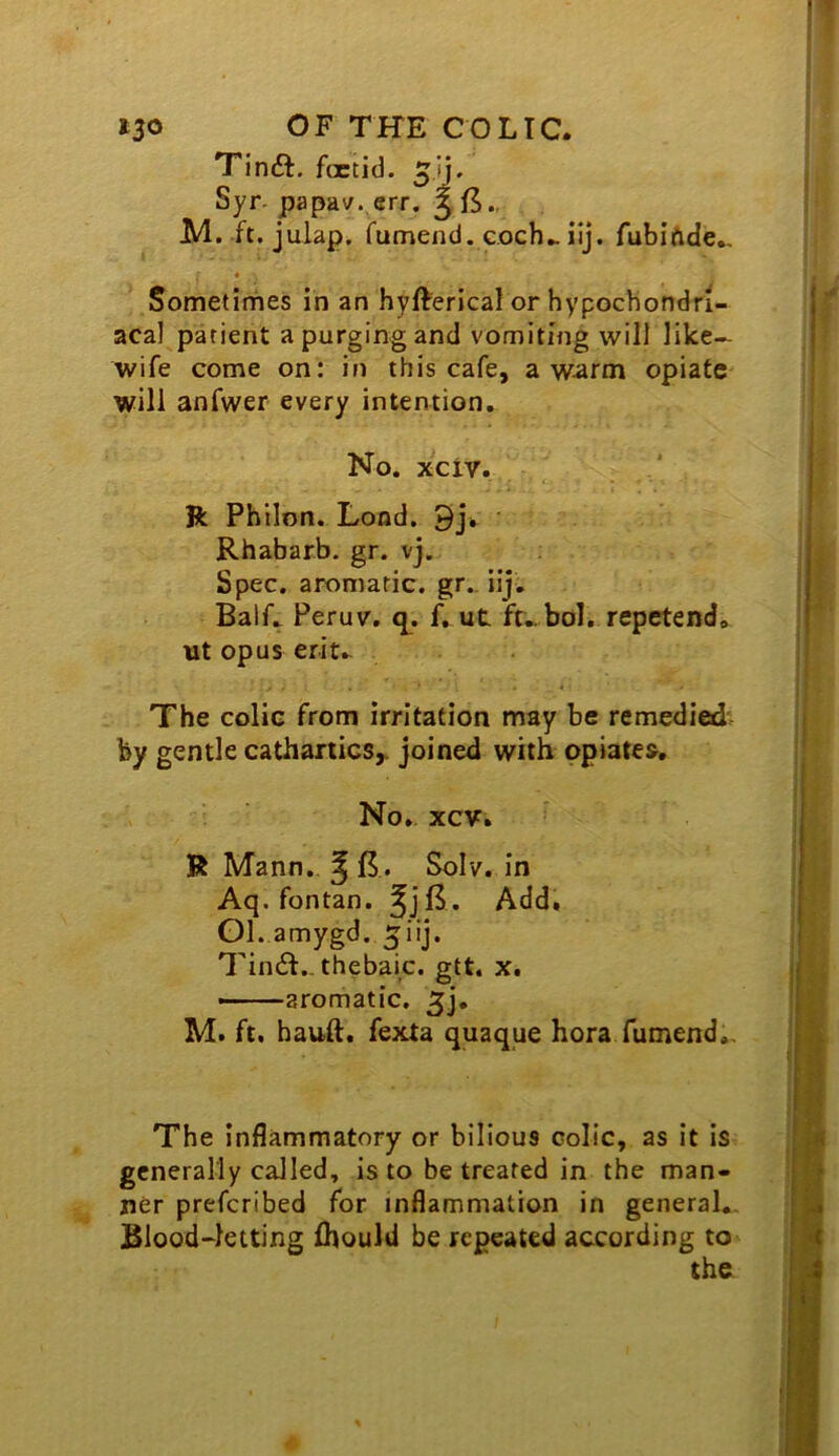 tso OF THE COLIC. T'inft. foetid, Syr- papav. err. § 15., JVl. ft. julap. fumend. eoch^iij. fubiftde., Sometirhes in an hyfterical or hypochondri- acal patient a purging and vomiting will like- wife come on: in this cafe, a warm opiate will anfwer every intention. No, xciv. ft Philon. Load. 9j, • Rhabarb. gr. vj. Spec, aromatic, gr.. iij. Half. Peruv, q^. Rut ft-bol. repetend. ut opus erit. The colic from irritation may be remedied' by gentle cathartics,, joined with opiates. No, xcv. ft Mann, Solv. in Aq. fontan. Add. Gl.amygd.5iij. Tindf.- thebaic, gtt. x. — -aromatic. 5], M. ft. hauft. fexta quaque hora fumend.. The inflammatory or bilious colic, as it is generally called, is to be treated in the man- ner preferibed for inflammation in general.. Blood-letting ihould be repeated according tO' the