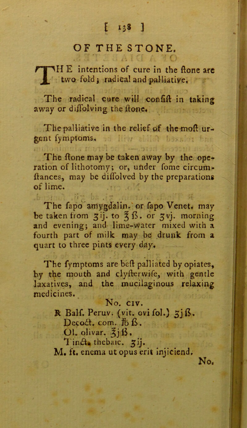 £ *38 ] OF THE STONE. t T^H E intentions of cure in the ftone arc ' two fold j ^radical and palliative. The radical cure will confift in taking away or di/Tolving theflonc* The palliative in the relief of ihcmoft ur- gent fymptoms. ; . . . 'I ’ ■ ■■ i The (lone may be taken away by the ope- ration of lithotomy; or, under fome circum- ftances, may be diflblved by the preparations of lime. The fapo arriygdalin.'or fapo Venet. may be taken from to ^15. or ^vj. morning and evening; and lime-water mixed with a fourth part of milk may be drunk from a quart to three pints every day. The fymptoms are beft palliated by opiates, by the mouth and clyfterwife, with gentle laxatives, and the mucilaginous relaxing medicines. No. CIV. R Balf. Peruv. (vit. ovifol.) Deco£l. com. fc jS. Ol. olivar. TintSU thebaic. 5ij. M. ft, enema utopus erit iniiciend. No.