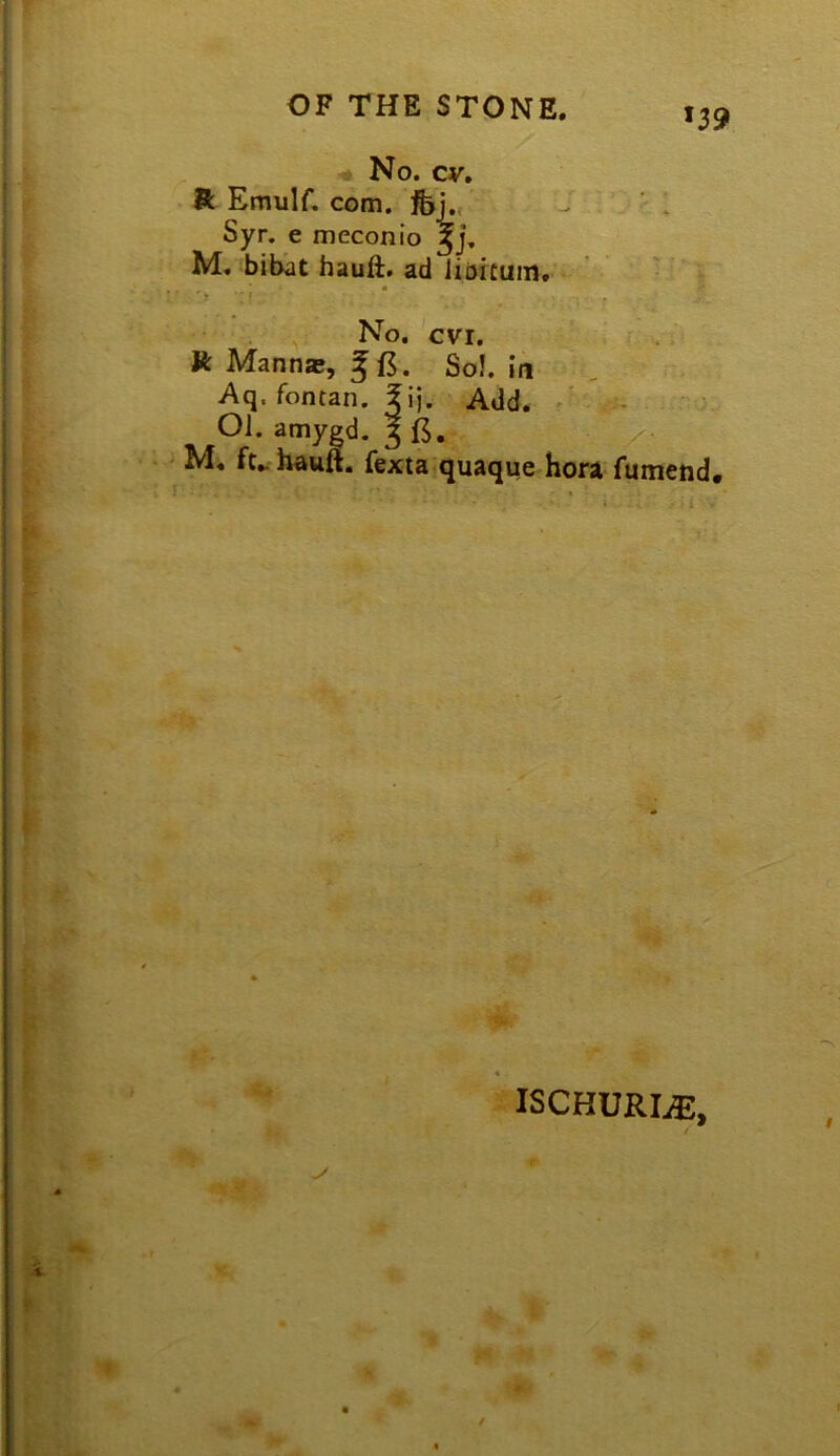 OF THE STONE. *39 No. cv, R Emuir. com. fej., J - ; Syr. e meconio M. bibat hauft. ad Jiartuin.' • No. cvr. •' . R Manna;, JB. Sol in Aq. fontan. fij. Add. • ;; ^<5 Oi. amygd. 3 • ,/. M, ft., hauft. fexta quaque hora fumend. « ISCHURIiE,