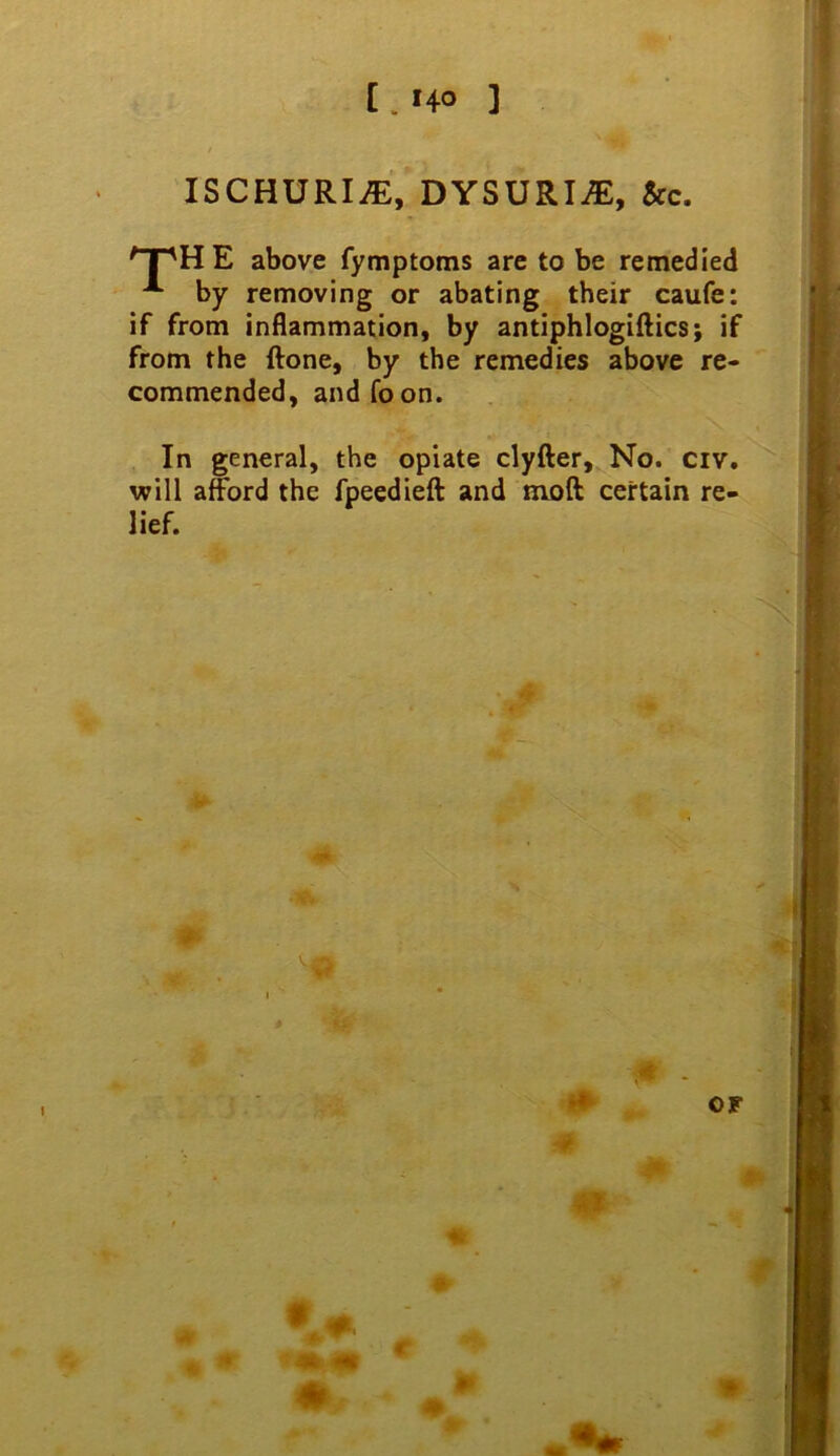 [ . HO ] ISCHURIA, DYSURI^, &c. ^T'HE above fymptoms are to be remedied ^ by removing or abating their caufe: if from inflammation, by antiphlogiftics; if from the ftone, by the remedies above re« commended, and Toon. In general, the opiate clyfter. No. civ. will afford the fpeedieft and moft certain re- lief. ><- < . OF At %